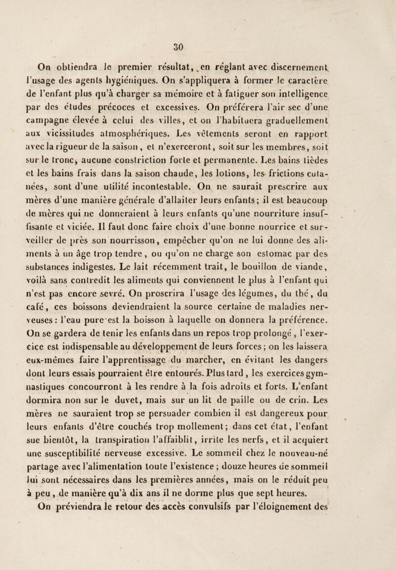 / 30 On obtiendra Je premier résultat, en réglant avec discernement l’usage des agents hygiéniques. On s’appliquera à former le caractère de l’enfant plus qu’à charger sa mémoire et à fatiguer son intelligence par des études précoces et excessives. On préférera l’air sec d’une campagne élevée à celui des villes, et on l’habituera graduellement aux vicissitudes atmosphériques. Les vêtements seront en rapport avec la rigueur de la saison , et n’exerceront, soit sur les membres, soit sur le tronc, aucune constriction forte et permanente. Les bains ticdes et les bains frais dans la saison chaude, les lotions, les frictions cuta¬ nées, sont d’une utilité incontestable. On ne saurait prescrire aux mères d’une manière générale d’allaiter leurs enfants; il est beaucoup de mères qui ne donneraient à leurs enfants qu’une nourriture insuf¬ fisante et viciée. Il faut donc faire choix d’une bonne nourrice et sur¬ veiller de près son nourrisson , empêcher qu’on ne lui donne des ali¬ ments à un âge trop tendre, ou qu’on ne charge son estomac par des substances indigestes. Le lait récemment trait, le bouillon de viande, voilà sans contredit les aliments qui conviennent le plus à l’enfant qui n’est pas encore sevré. On proscrira l’usage des légumes, du thé, du café , ces boissons deviendraient la source certaine de maladies ner¬ veuses: l’eau pure est la boisson à laquelle on donnera la préférence. On se gardera de tenir les enfants dans un repos trop prolongé , l’exer¬ cice est indispensable au développement de leurs forces; on les laissera eux-mêmes faire l’apprentissage du marcher, en évitant les dangers ' -A . •.* - tu ' dont leurs essais pourraient être entourés. Plus tard , les exercices gym¬ nastiques concourront à les rendre à la fois adroits et forts. L’enfant . « dormira non sur le duvet, mais sur un lit de paille ou de crin. Les mères ne sauraient trop se persuader combien il est dangereux pour leurs enfants d’être couchés trop mollement; dans cet état, l’enfant suc bientôt, la transpiration l’affaiblit, irrite les nerfs, et il acquiert une susceptibilité nerveuse excessive. Le sommeil chez le nouveau-né partage avec l’alimentation toute l’existence ; douze heures de sommeil lui sont nécessaires dans les premières années, mais on le réduit peu à peu, de manière qu’à dix ans il ne dorme plus que sept heures. On préviendra le retour des accès convulsifs par l’éloignement des