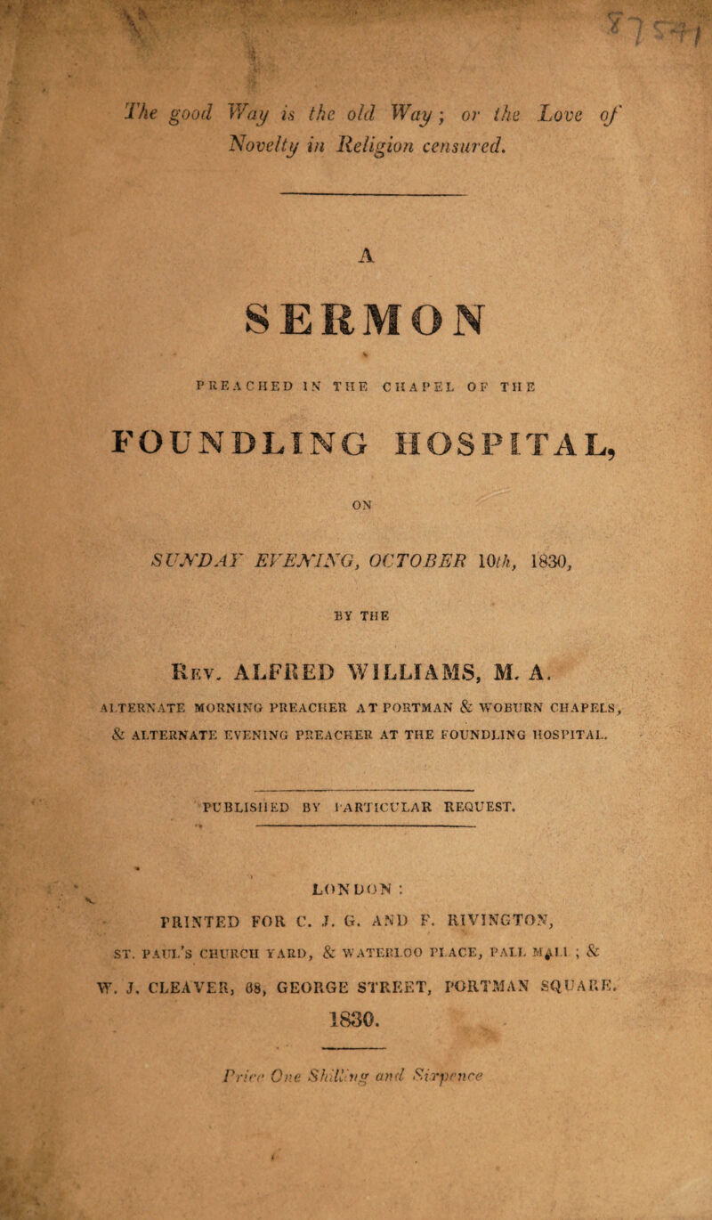 The good Way is the old Way; or the Love of Novelty in Religion censured. SERMON P K F, A C II ED IN THE CHAPEL OF THE FOUNDLING HOSPITAL, ON SUNDAY EVENING, OCTOBER 10tk, 1830, BY THE Rev. ALFRED WILLIAMS, M. A. ALTERNATE MORNING PREACHER AT PORTMAN & WOBURN CHAPELS, & ALTERNATE EVENING PREACKER AT THE FOUNDLING HOSPITAL. PUBLISHED BY PARTICULAR REQUEST. LONDON ; PRINTED FOR C. J. G. AND F. RIVING TON, st. paui/s church yard, & Waterloo place, pall m^i.i ; & W. J. CLEAVER, 08, GEORGE STREET, PORTMAN SQUARE. 1830. Price One Shilling and Sixpence