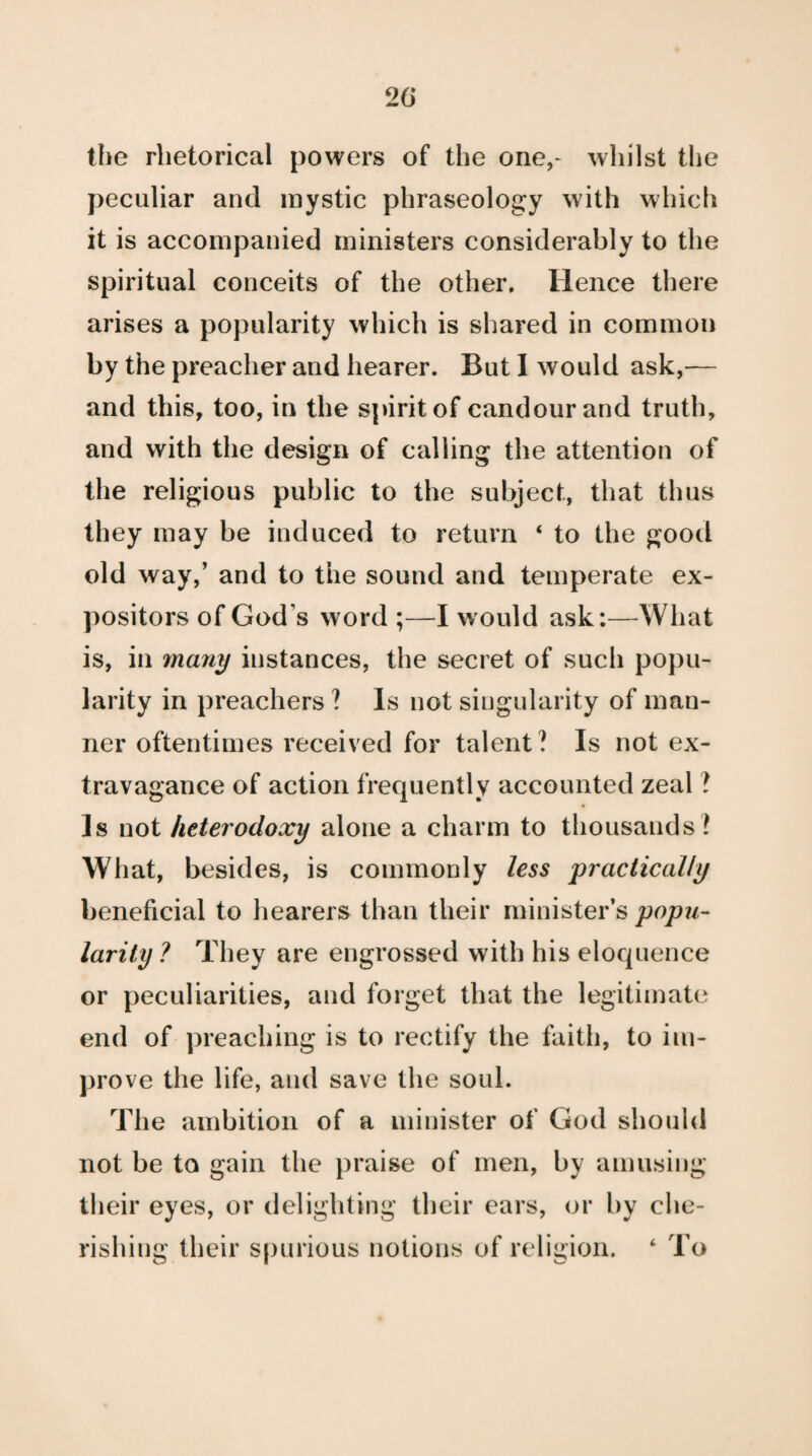 the rhetorical powers of the one,- whilst the peculiar and mystic phraseology with which it is accompanied ministers considerably to the spiritual conceits of the other. Hence there arises a popularity which is shared in common by the preacher and hearer. But I would ask,— and this, too, in the spirit of candour and truth, and with the design of calling the attention of the religious public to the subject, that thus they may be induced to return ‘ to the good old way,’ and to the sound and temperate ex¬ positors of God s word ;—I would ask:—What is, in many instances, the secret of such popu¬ larity in preachers ? Is not singularity of man¬ ner oftentimes received for talent? Is not ex¬ travagance of action frequently accounted zeal ? Is not heterodoxy alone a charm to thousands? What, besides, is commonly less practically beneficial to hearers than their minister’s popu¬ larity ? They are engrossed with his eloquence or peculiarities, and forget that the legitimate end of preaching is to rectify the faith, to im¬ prove the life, and save the soul. The ambition of a minister of God should not be to gain the praise of men, by amusing their eyes, or delighting their ears, or by che¬ rishing their spurious notions of religion. ‘ To