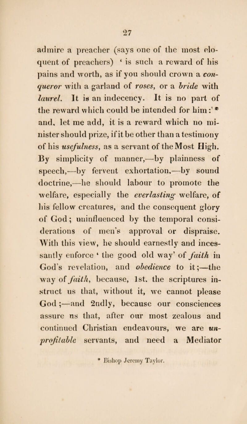 admire a preacher (says one of the most elo¬ quent of preachers) 4 is such a reward of his pains and worth, as if you should crown a con¬ queror with a garland of roses, or a bride with laurel. It is an indecency. It is no part of the reward which could be intended for him :: * and, let me add, it is a reward which no mi¬ nister should prize, if it be other than a testimony of his usefulness, as a servant of the Most High. By simplicity of manner,—by plainness of speech,—by fervent exhortation,—by sound doctrine,—he should labour to promote the welfare, especially the everlasting welfare, of his fellow creatures, and the consequent glory of God; uninfluenced by the temporal consi¬ derations of men’s approval or dispraise. With this view, he should earnestly and inces¬ santly enforce 4 the good old way’ of faith in God's revelation, and obedience to it;—the way of faith, because, 1st. the scriptures in¬ struct us that, without it, we cannot please God ;—and 2ndly, because our consciences assure ns that, after our most zealous and continued Christian endeavours, we are un¬ profitable servants, and need a Mediator * Bishop Jeremy Taylor.