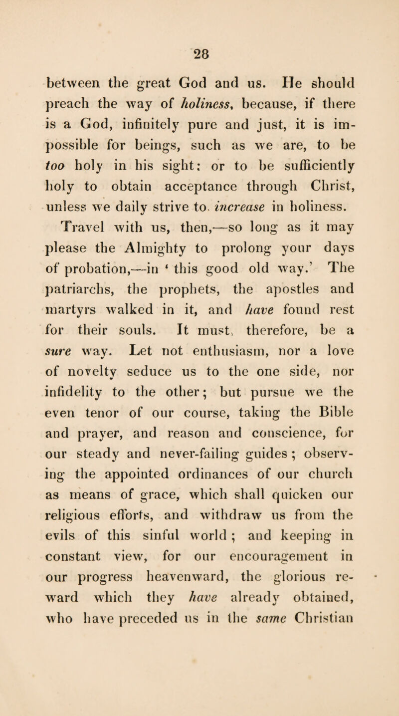 between the great God and us. He should preach the way of holiness, because, if there is a God, infinitely pure and just, it is im¬ possible for beings, such as we are, to be too holy in his sight: or to be sufficiently holy to obtain acceptance through Christ, unless we daily strive to. increase in holiness. Travel with us, then,—so long as it may please the Almighty to prolong your days of probation,—in 1 this good old way.’ The patriarchs, the prophets, the apostles and martyrs walked in it, and have found rest for their souls. It must, therefore, be a sure way. Let not enthusiasm, nor a love of novelty seduce us to the one side, nor infidelity to the other; but pursue we the even tenor of our course, taking the Bible and prayer, and reason and conscience, for our steady and never-failing guides ; observ¬ ing the appointed ordinances of our church as means of grace, which shall quicken our religious efforts, and withdraw us from the evils of this sinful world ; and keeping in constant view, for our encouragement in our progress heavenward, the glorious re¬ ward which they have already obtained, who have preceded 11s in the same Christian