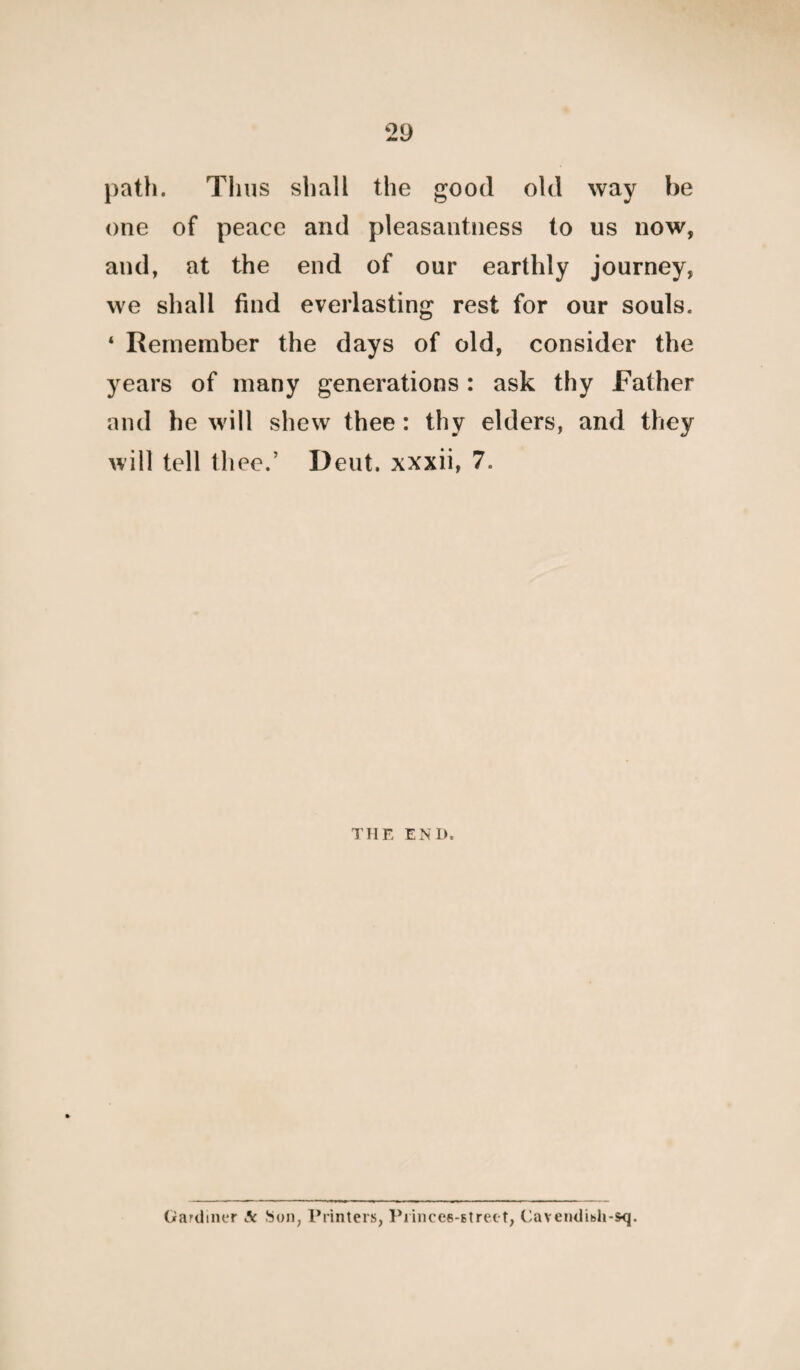 path. Thus shall the good old way he one of peace and pleasantness to us now, and, at the end of our earthly journey, we shall find everlasting rest for our souls. ‘ Remember the days of old, consider the years of many generations : ask thy Father and he will shew thee: thy elders, and they will tell thee.’ Deut. xxxii, 7. THE END. Gardiner Ac Son, Printers, Princes-Btreet, Cavendish-sq.