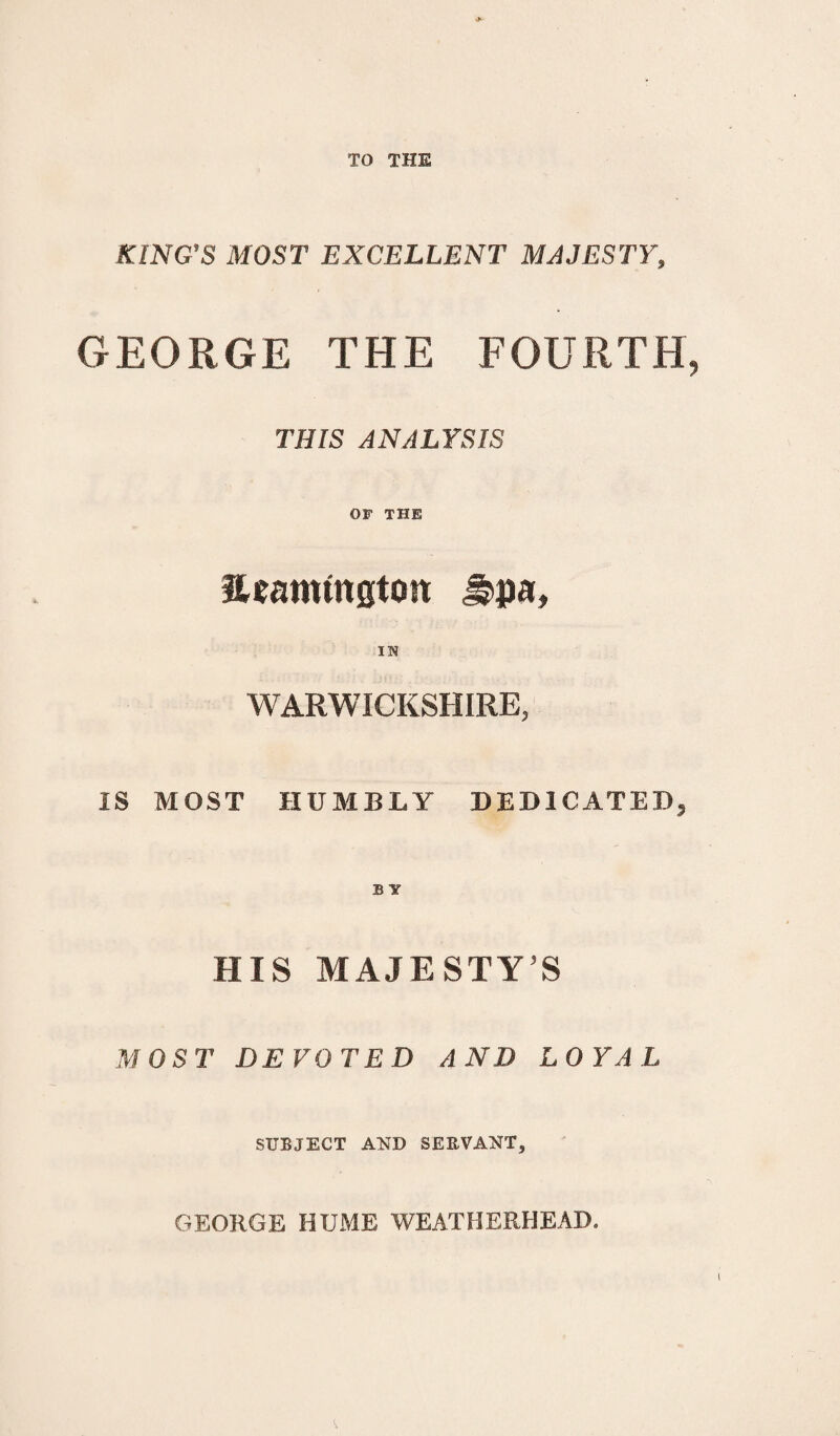 TO THE KING'S MOST EXCELLENT MAJESTY, GEORGE THE FOURTH THIS ANALYSIS OF THE 3Uamfngton ^pa, in WARWICKSHIRE, IS MOST HUMBLY DEDICATED, B Y HIS MAJESTY’S MOST DEVOTED AND LOYAL SUBJECT AND SERVANT, GEORGE HUME WEATHERHEAD.