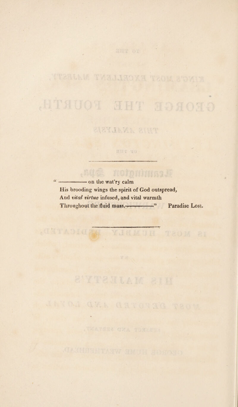 \ u —-on the wat’ry calm His brooding wings the spirit of God outspread, And vital virtue infused, and vital warmth Throughout the fluid mass,- 9* Paradise Lost.