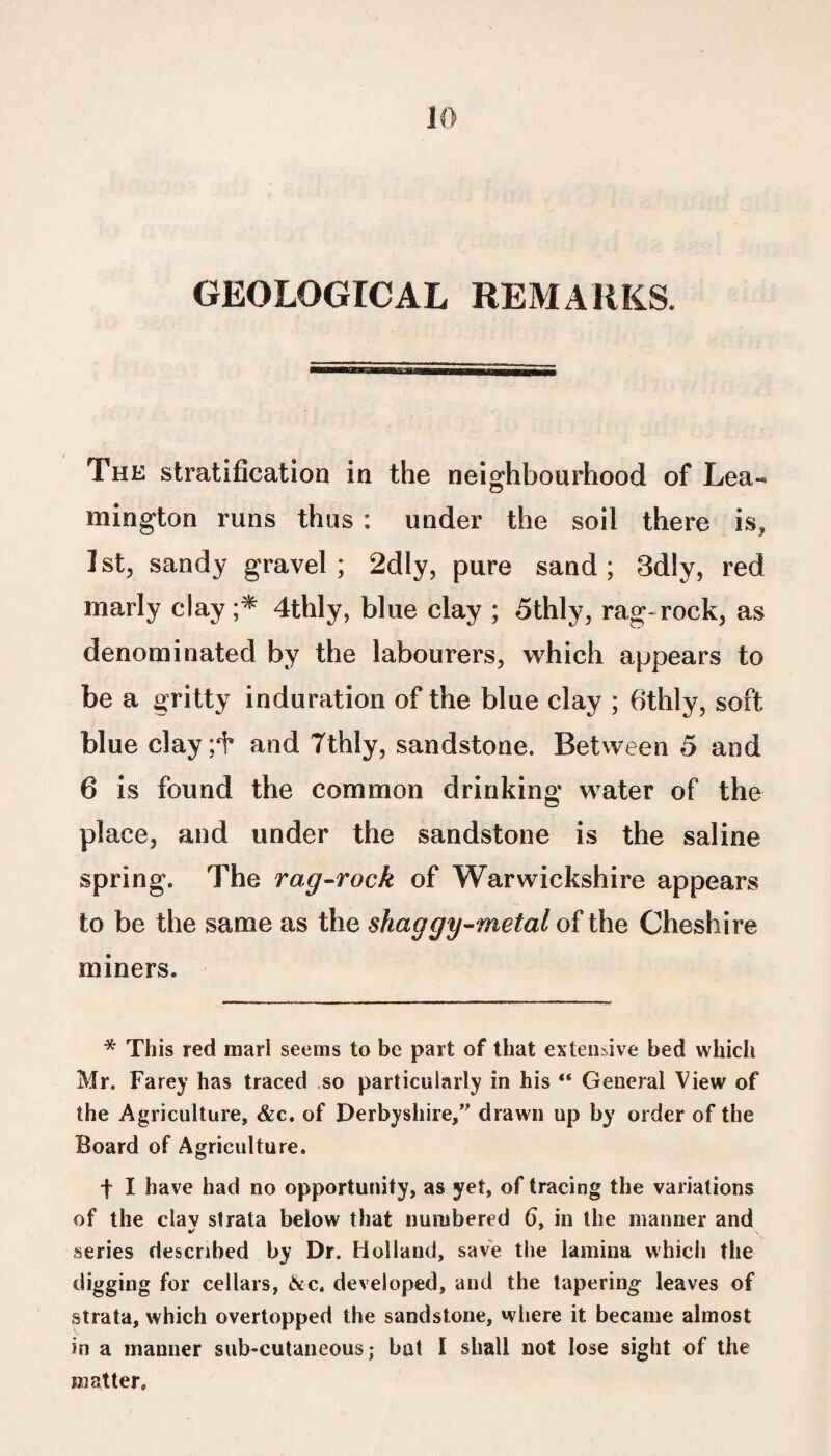 GEOLOGICAL REMARKS. The stratification in the neighbourhood of Lea- mington runs thus : under the soil there is, 1st, sandy gravel; 2dly, pure sand; 3dly, red marly clay ;* 4thly, blue clay ; 5thly, rag-rock, as denominated by the labourers, which appears to be a gritty induration of the blue clay ; 6thly, soft blue clay;f and Tthly, sandstone. Between 5 and 6 is found the common drinking water of the place, and under the sandstone is the saline spring. The rag-rock of Warwickshire appears to be the same as the shaggy-metal of the Cheshire miners. * This red marl seems to be part of that extensive bed which Mr. Farey has traced so particularly in his General View of the Agriculture, &c. of Derbyshire,” drawn up by order of the Board of Agriculture. f I have had no opportunity, as yet, of tracing the variations of the clav strata below that numbered 6, in the manner and series described by Dr. Holland, save the lamina which the digging for cellars, &c. developed, and the tapering leaves of strata, which overtopped the sandstone, where it became almost in a manner sub-cutaneous; bat I shall not lose sight of the matter.