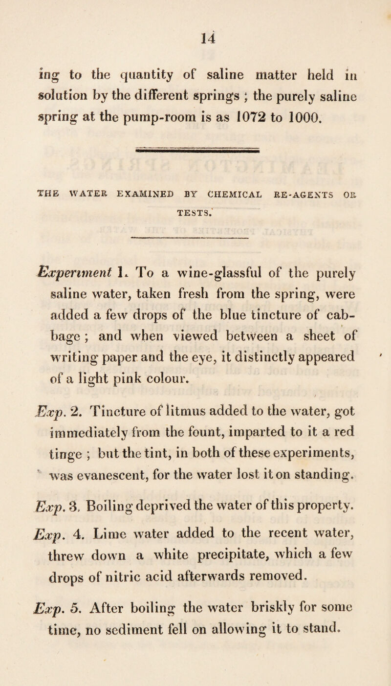 ing to the quantity of saline matter held m solution by the different springs ; the purely saline spring at the pump-room is as 1072 to 1000. THE WATER EXAMINED BY CHEMICAL RE-AGENTS OR TESTS.' Experiment 1. To a wine-glassful of the purely saline water, taken fresh from the spring, were added a few drops of the blue tincture of cab- bage ; and when viewed between a sheet of writing paper and the eye, it distinctly appeared of a light pink colour. t Exp. 2. Tincture of litmus added to the water, got immediately from the fount, imparted to it a red tinge ; but the tint, in both of these experiments, was evanescent, for the water lost it on standing, Exp. 3, Boiling deprived the water of this property. Exp. 4. Lime water added to the recent water, threw down a white precipitate, which a few drops of nitric acid afterwards removed. Exp. 5. After boiling the water briskly for some time, no sediment fell on allowing it to stand.