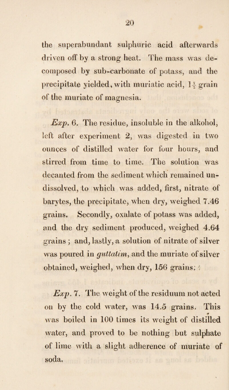 the superabundant sulphuric acid afterwards driven off by a strong heat. The mass was de¬ composed by sub-carbonate of potass, and the precipitate yielded, with muriatic acid, If grain of the muriate of magnesia. Exp. 6. The residue, insoluble in the alkohol, left after experiment 2, was digested in two ounces of distilled water for four hours, and stirred from time to time. The solution was decanted from the sediment which remained un¬ dissolved, to which was added, first, nitrate of barytes, the precipitate, when dry, weighed 7.46 grains. Secondly, oxalate of potass was added, and the dry sediment produced, weighed 4.64 grains ; and, lastly, a solution of nitrate of silver was poured in guttatim, and the muriate of silver obtained, weighed, when dry, 156 grains; ; Exp. 7. The weight of the residuum not acted on by the cold water, was 14.5 grains. This sr was boiled in 100 times its weight of distilled water, and proved to be nothing but sulphate of lime with a slight adherence of muriate of soda.