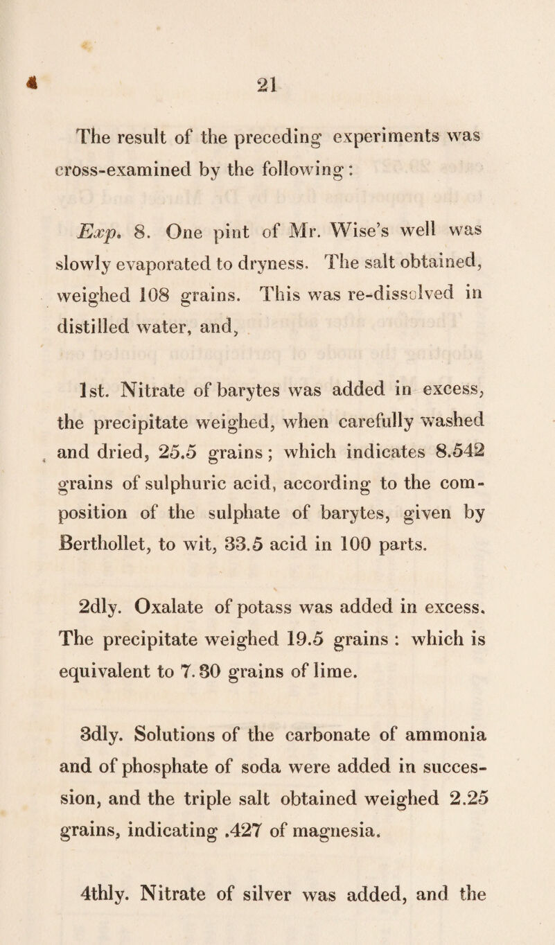 The result of the preceding experiments was cross-examined by the following: Exp* 8. One pint of Mr. Wise’s well was slowly evaporated to dryness. The salt obtained, weighed 108 grains. This was re-dissolved in distilled water, and, 1st. Nitrate of barytes was added in excess, the precipitate weighed, when carefully washed and dried, 25.5 grains; which indicates 8.542 grains of sulphuric acid, according to the com¬ position of the sulphate of barytes, given by Berthollet, to wit, 33.5 acid in 100 parts. 2dly. Oxalate of potass was added in excess. The precipitate weighed 19.5 grains : which is equivalent to 7.30 grains of lime. 3dly. Solutions of the carbonate of ammonia and of phosphate of soda were added in succes¬ sion, and the triple salt obtained weighed 2.25 grains, indicating .427 of magnesia. 4thly. Nitrate of silver was added, and the