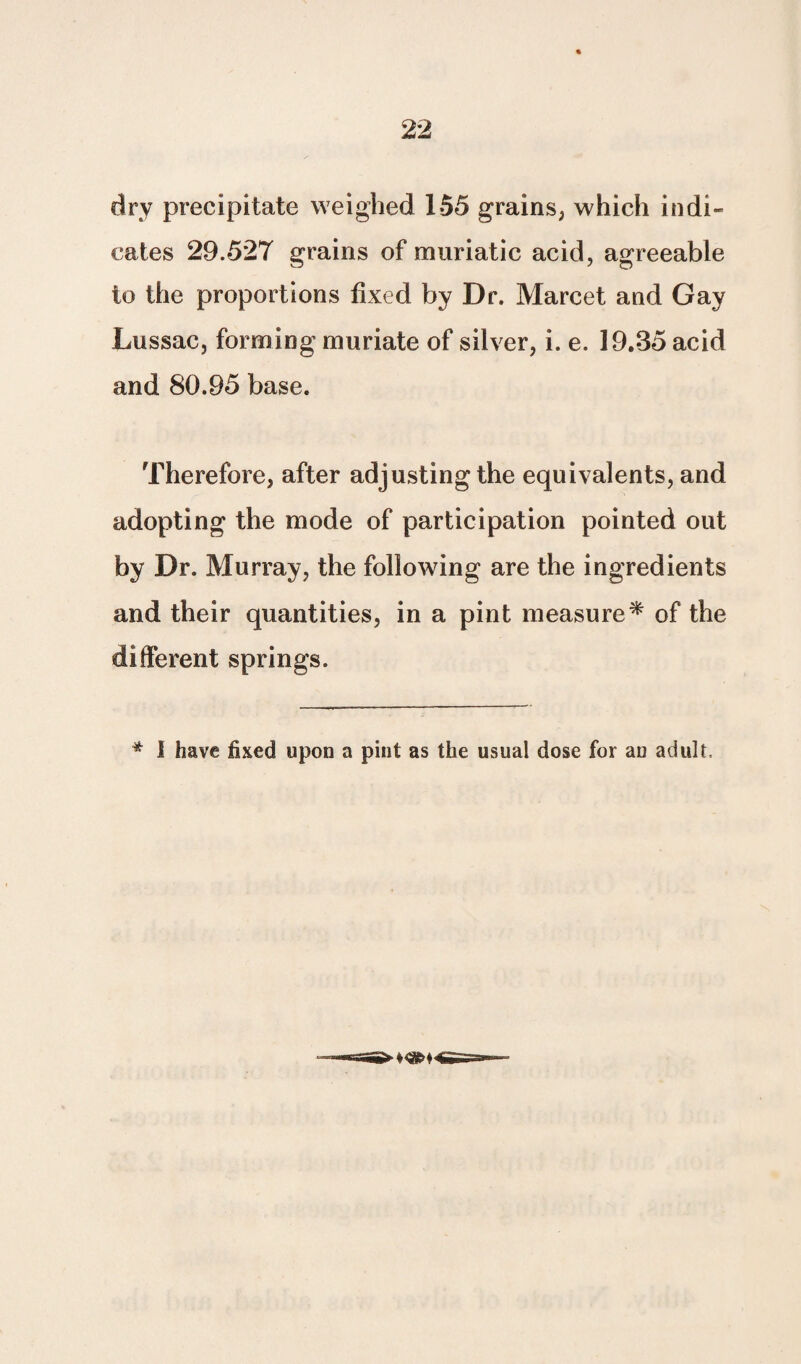 dry precipitate weighed 155 grains, which indi¬ cates 29.527 grains of muriatic acid, agreeable to the proportions fixed by Dr. Marcet and Gay Lussac, forming muriate of silver, i. e. 19.35 acid and 80.95 base. Therefore, after adjusting the equivalents, and adopting the mode of participation pointed out by Dr. Murray, the following are the ingredients and their quantities, in a pint measure* of the different springs. * I have fixed upon a pint as the usual dose for aD adult.