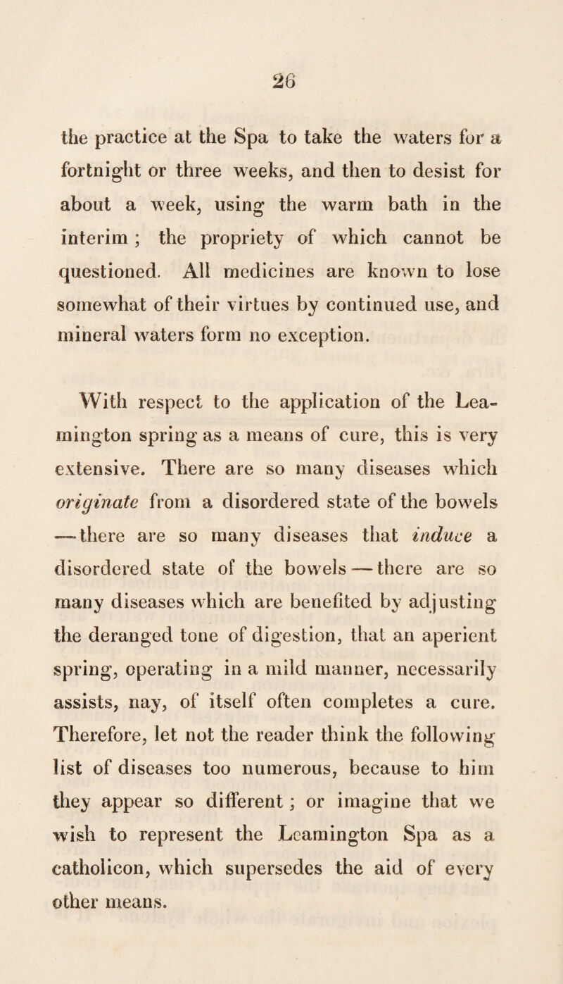 the practice at the Spa to take the waters for a fortnight or three weeks, and then to desist for about a week, using the warm bath in the interim; the propriety of which cannot be questioned. All medicines are known to lose somewhat of their virtues by continued use, and mineral waters form no exception. With respect to the application of the Lea¬ mington spring as a means of cure, this is very extensive. There are so many diseases which originate from a disordered state of the bowels — there are so many diseases that induce a disordered state of the bowels-—there are so many diseases which are benefited by adjusting the deranged tone of digestion, that an aperient spring, operating in a mild manner, necessarily assists, nay, of itself often completes a cure. Therefore, let not the reader think the following list of diseases too numerous, because to him they appear so different; or imagine that we wish to represent the Leamington Spa as a eatholicon, which supersedes the aid of every other means.