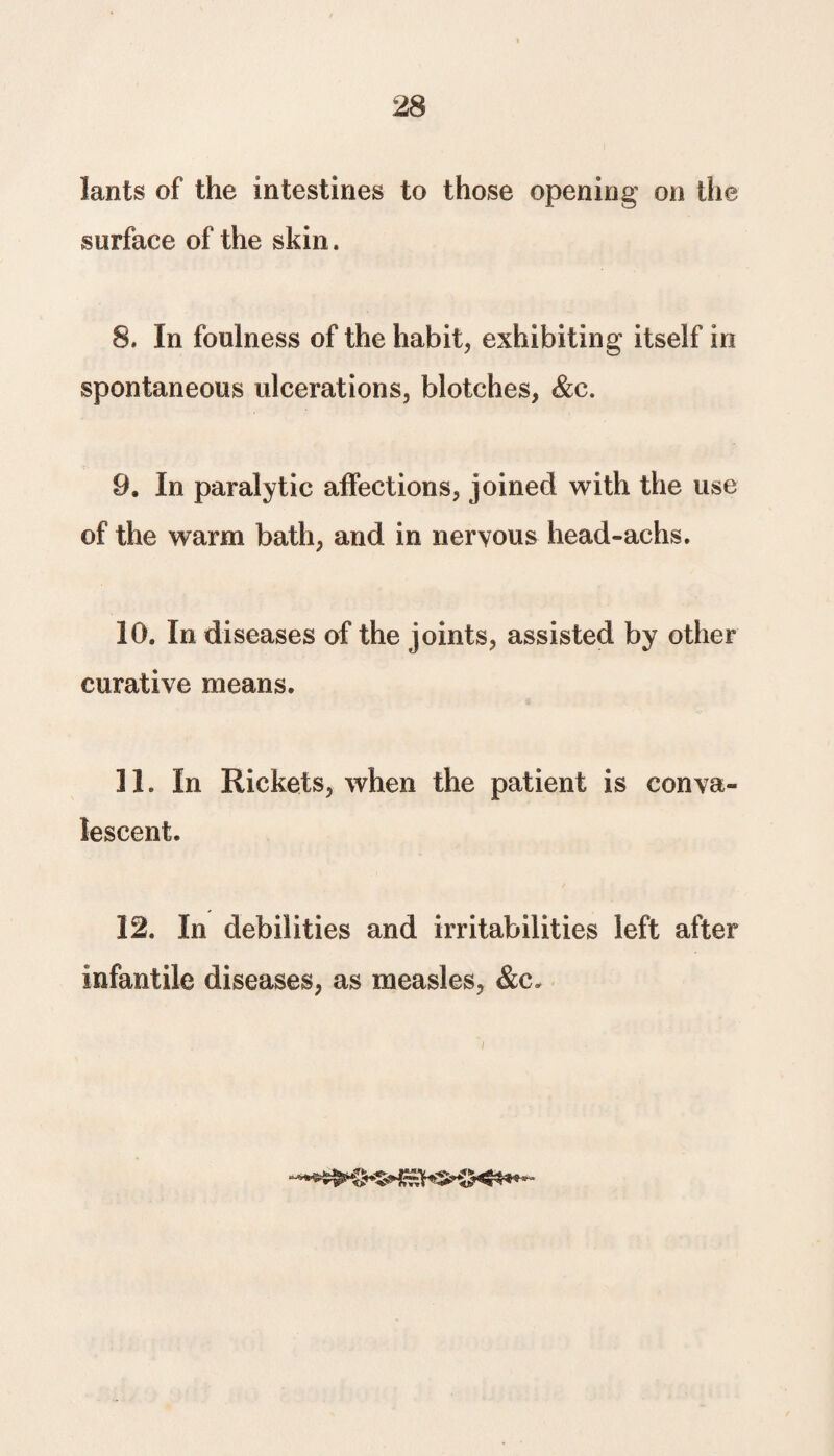 lants of the intestines to those opening on the surface of the skin. 8. In foulness of the habit, exhibiting itself in spontaneous ulcerations, blotches, &c. 9. In paralytic affections, joined with the use of the warm bath, and in nervous head-achs. 10. In diseases of the joints, assisted by other curative means. 11. In Rickets, when the patient is conva¬ lescent. 12. In debilities and irritabilities left after infantile diseases, as measles, &c.