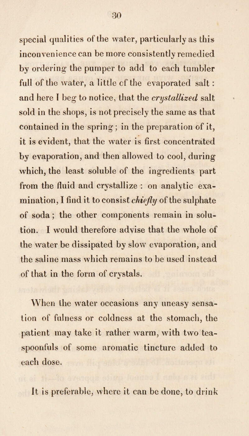 special qualities of the water, particularly as this inconvenience can be more consistently remedied by ordering the pumper to add to each tumbler full of the water, a little of the evaporated salt : and here I beg to notice, that the crystallized salt sold in the shops, is not precisely the same as that contained in the spring; in the preparation of it, it is evident, that the water is first concentrated by evaporation, and then allowed to cool, during which, the least soluble of the ingredients part from the fluid and crystallize : on analytic exa¬ mination, I find it to consist chiefly of the sulphate of soda; the other components remain in solu¬ tion. I would therefore advise that the whole of the water be dissipated by slow evaporation, and the saline mass which remains to be used instead of that in the form of crystals. When the water occasions any uneasy sensa¬ tion of fulness or coldness at the stomach, the patient may take it rather warm, with two tea¬ spoonfuls of some aromatic tincture added to each dose. It is preferable, where it can be done, to drink