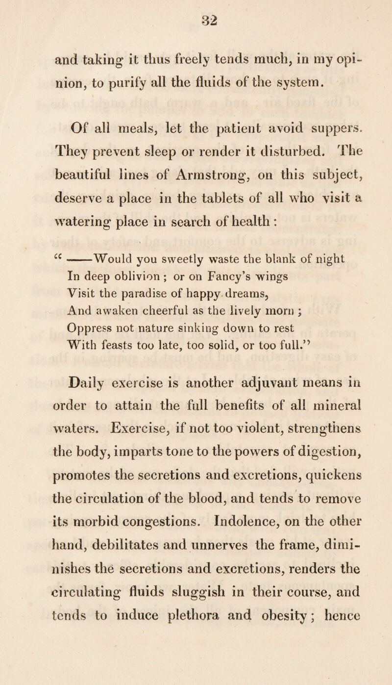 and taking it thus freely tends much, in my opi¬ nion, to purify all the fluids of the system. Of all meals, let the patient avoid suppers. They prevent sleep or render it disturbed. The beautiful lines of Armstrong, on this subject, deserve a place in the tablets of all who visit a watering place in search of health : £C --Would you sweetly waste the blank of night In deep oblivion ; or on Fancy’s wings Visit the paradise of happy dreams. And awaken cheerful as the lively morn ; Oppress not nature sinking down to rest With feasts too late, too solid, or too full.’’ Daily exercise is another adjuvant means in order to attain the full benefits of all mineral waters. Exercise, if not too violent, strengthens the body, imparts tone to the powers of digestion, promotes the secretions and excretions, quickens the circulation of the blood, and tends to remove its morbid congestions. Indolence, on the other hand, debilitates and unnerves the frame, dimi¬ nishes the secretions and excretions, renders the circulating fluids sluggish in their course, and tends to induce plethora and obesity; hence