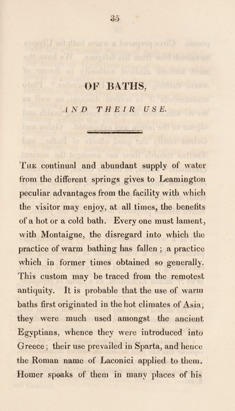 OF BATHS, AND THEIR USE. ^jaeger The continual and abundant supply of water from the different springs gives to Leamington peculiar advantages from the facility with which the visitor may enjoy, at all times, the benefits of a hot or a cold bath. Every one must lament, with Montaigne, the disregard into which the practice of warm bathing has fallen ; a practice which in former times obtained so generally. This custom may be traced from the remotest antiquity. It is probable that the use of warm baths first originated in the hot climates of Asia; they were much used amongst the ancient Egyptians, whence they were introduced into Greece; their use prevailed in Sparta, and hence the Roman name of Laconici applied to them. Homer speaks of them in many places of his
