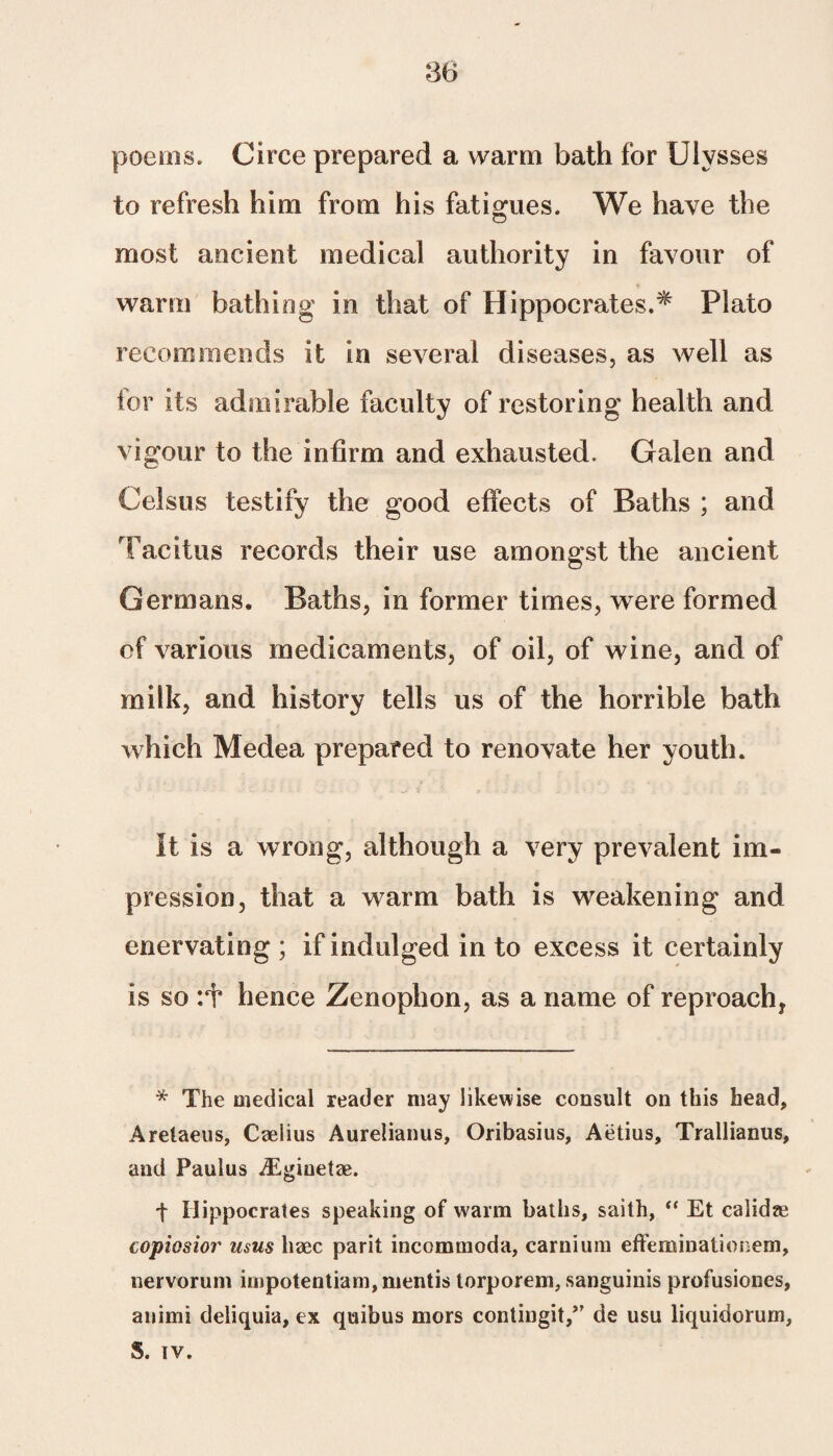 m poems. Circe prepared a warm bath for Ulysses to refresh him from his fatigues. We have the most ancient medical authority in favour of warm bathing in that of Hippocrates.* Plato recommends it in several diseases, as well as for its admirable faculty of restoring health and vigour to the infirm and exhausted. Galen and Celsus testify the good effects of Baths ; and Tacitus records their use amongst the ancient Germans. Baths, in former times, were formed of various medicaments, of oil, of wine, and of milk, and history tells us of the horrible bath which Medea prepared to renovate her youth. It is a wrong, although a very prevalent im¬ pression, that a warm bath is weakening and enervating; if indulged in to excess it certainly is so hence Zenophon, as a name of reproach* * The medical reader may likewise consult on this head, Arelaeus, Caelius Aurelianus, Oribasius, Aetius, Trallianus, and Paulus iEgiuetze. t Hippocrates speaking of warm baths, saith, “ Et calidre copiosior usus haec parit incommoda, carnium effeminationem, nervorum impotentiam, mentis torporem, sanguinis profusiones, animi deliquia, ex quibus mors contingit,” de usu liquidorum, S. tv.