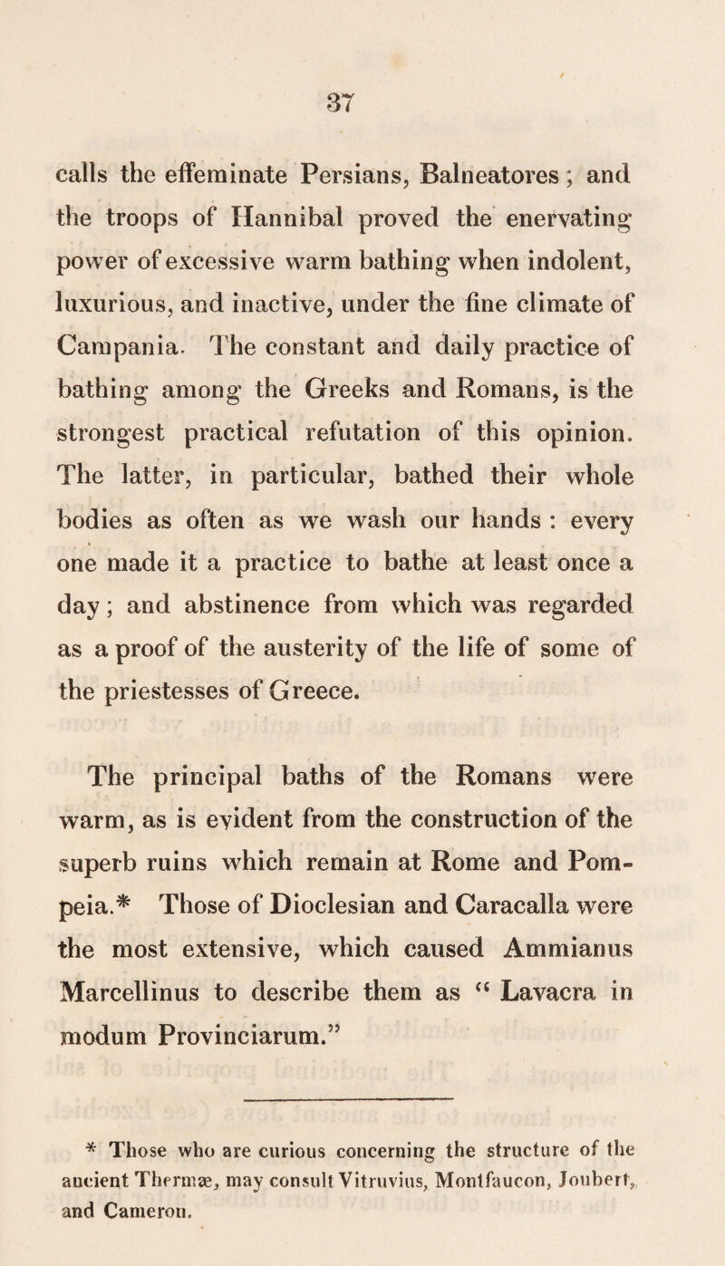 calls the effeminate Persians, Balneatores; and the troops of Hannibal proved the enervating power of excessive warm bathing when indolent, luxurious, and inactive, under the fine climate of Campania. The constant and daily practice of bathing among the Greeks and Romans, is the strongest practical refutation of this opinion. The latter, in particular, bathed their whole bodies as often as we wash our hands : every one made it a practice to bathe at least once a day; and abstinence from which was regarded as a proof of the austerity of the life of some of the priestesses of Greece. The principal baths of the Romans were warm, as is evident from the construction of the superb ruins which remain at Rome and Pom- peia.* Those of Dioclesian and Caracalla were the most extensive, which caused Ammianus Marcellinus to describe them as “ Lavacra in modum Provinciarum.” * Those who are curious concerning the structure of the ancient Thermae, may consult Vitruvius, Montfaucon, Jouhertv and Cameron.
