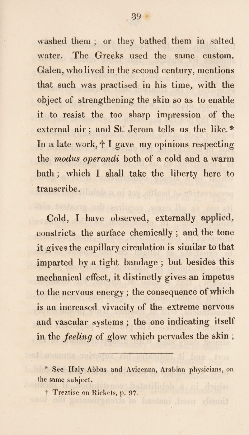 washed them ; or they bathed them in salted water. The Greeks used the same custom. Galen, who lived in the second century, mentions that such was practised in his time, with the object of strengthening the skin so as to enable it to resist the too sharp impression of the external air ; and St. Jerom tells us the like. ^ In a late work, + I gave my opinions respecting the modus operandi both of a cold and a warm bath; which I shall take the liberty here to transcribe. Cold, I have observed, externally applied, constricts the surface chemically ; and the tone it gives the capillary circulation is similar to that imparted by a tight bandage ; but besides this mechanical effect, it distinctly gives an impetus to the nervous energy ; the consequence of which is an increased vivacity of the extreme nervous and vascular systems ; the one indicating itself in the feeling of glow which pervades the skin ; * See Haly Abbas and Avicenna, Arabian physicians, on the same subject. t Treatise on Rickets, p. 97.