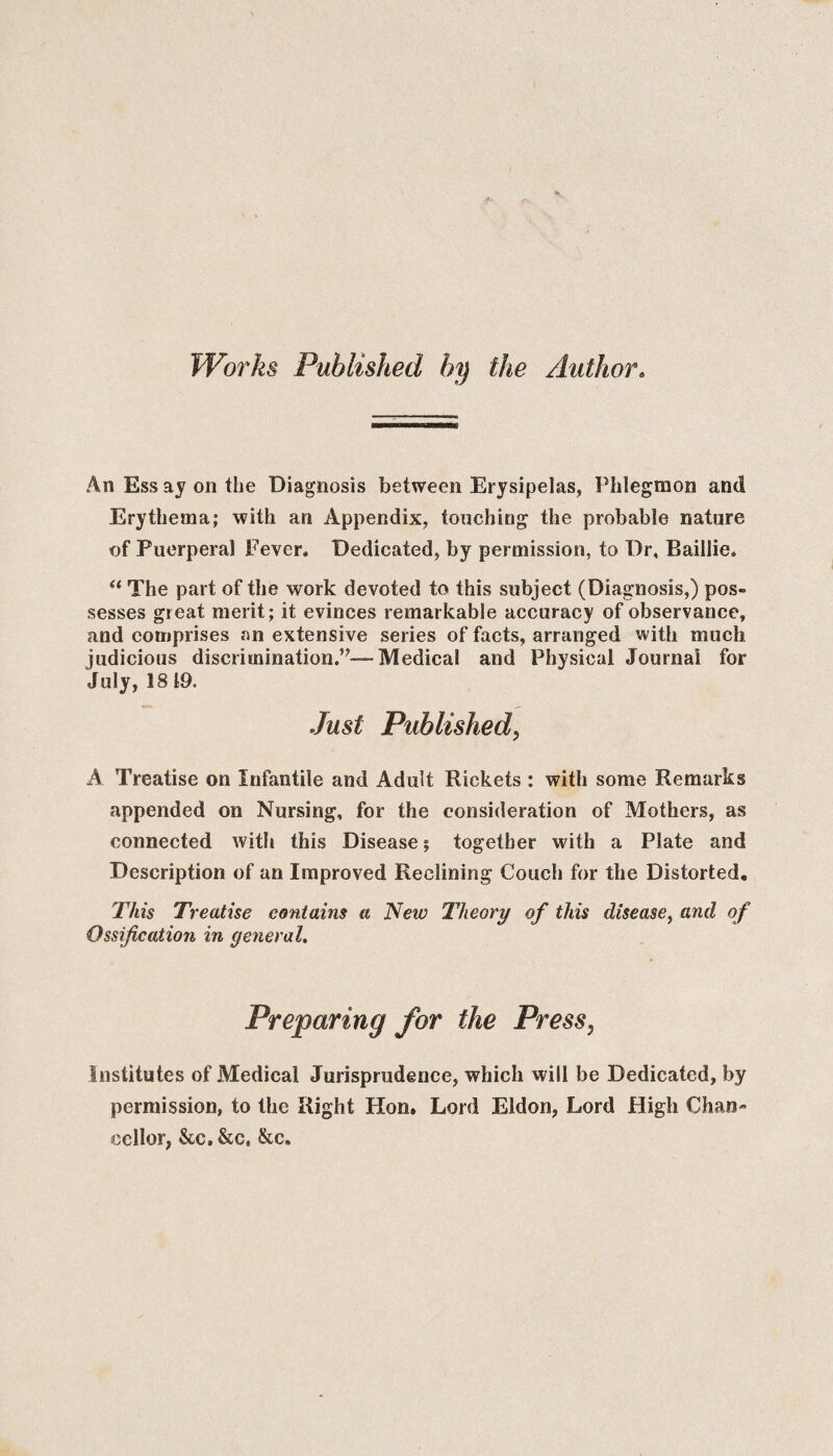 Works Published by the Author. An Ess ay on the Diagnosis between Erysipelas, Phlegmon and Erythema; with an Appendix, touching the probable nature of Puerperal Fever, Dedicated, by permission, to Dr, Baillie. “ The part of the work devoted to this subject (Diagnosis,) pos¬ sesses great merit; it evinces remarkable accuracy of observance, and comprises an extensive series of facts, arranged with much judicious discrimination.”— Medical and Physical Journal for July, 18 19. Just Published, A Treatise on Infantile and Adult Rickets : with some Remarks appended on Nursing, for the consideration of Mothers, as connected with this Disease together with a Plate and Description of an Improved Reclining Couch for the Distorted. This Treatise contains a New Theory of this disease, and of Ossification in general. Preparing for the Press. Institutes of Medical Jurisprudence, which will be Dedicated, by permission, to the Right Hon. Lord Eldon, Lord High Chan¬ cellor, &C.&C, &c.