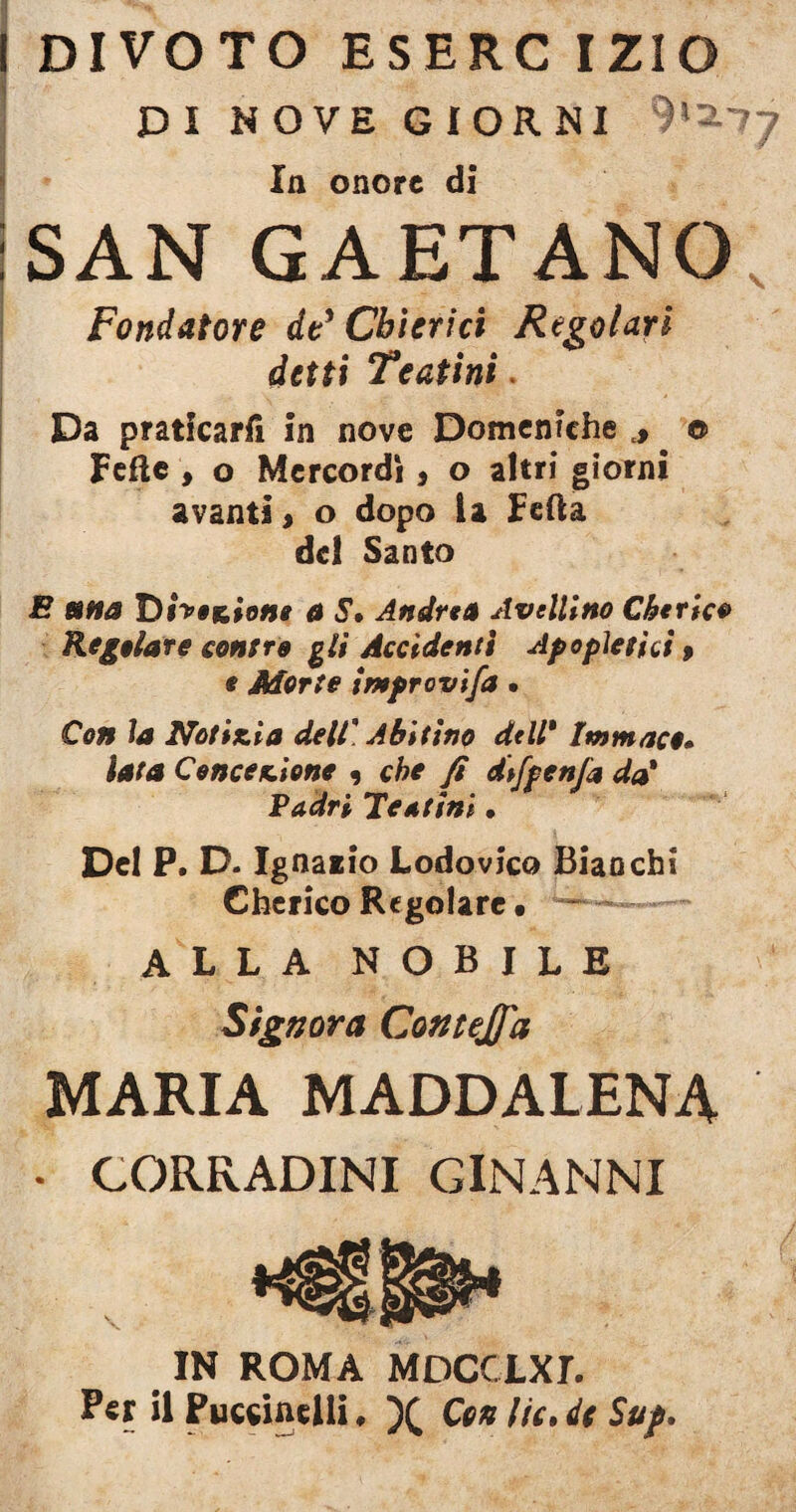 DIVOTO ESERC IZIO DI NOVE GIORNI In onore di SAN GAETANO Fondatore de* Chierici Regolari detti Teatini. Da praticarii in nove Domeniche *. © Fede , o Mercordì, o altri giorni avanti, o dopo la Feda del Santo E mna Dfao&iom a S» Andrea Avellino Cherico Regolare contro gli Accidenti A popietici , e Morte improvifa • Con la Notizia dell. Abitino dell* Imm ace• lata Concezione 9 che fi difpcnfa da* Padri Teatini » Del P. D. Ignaiio Lodovico Bianchi Cherico Regolare • — ALLA NOBILE Signora Contejfa MARIA MADDALENA • CORRADINI GINANNI IN ROMA MDCCLXr. P«r il Puccinelll, Cenlu.it Su/.