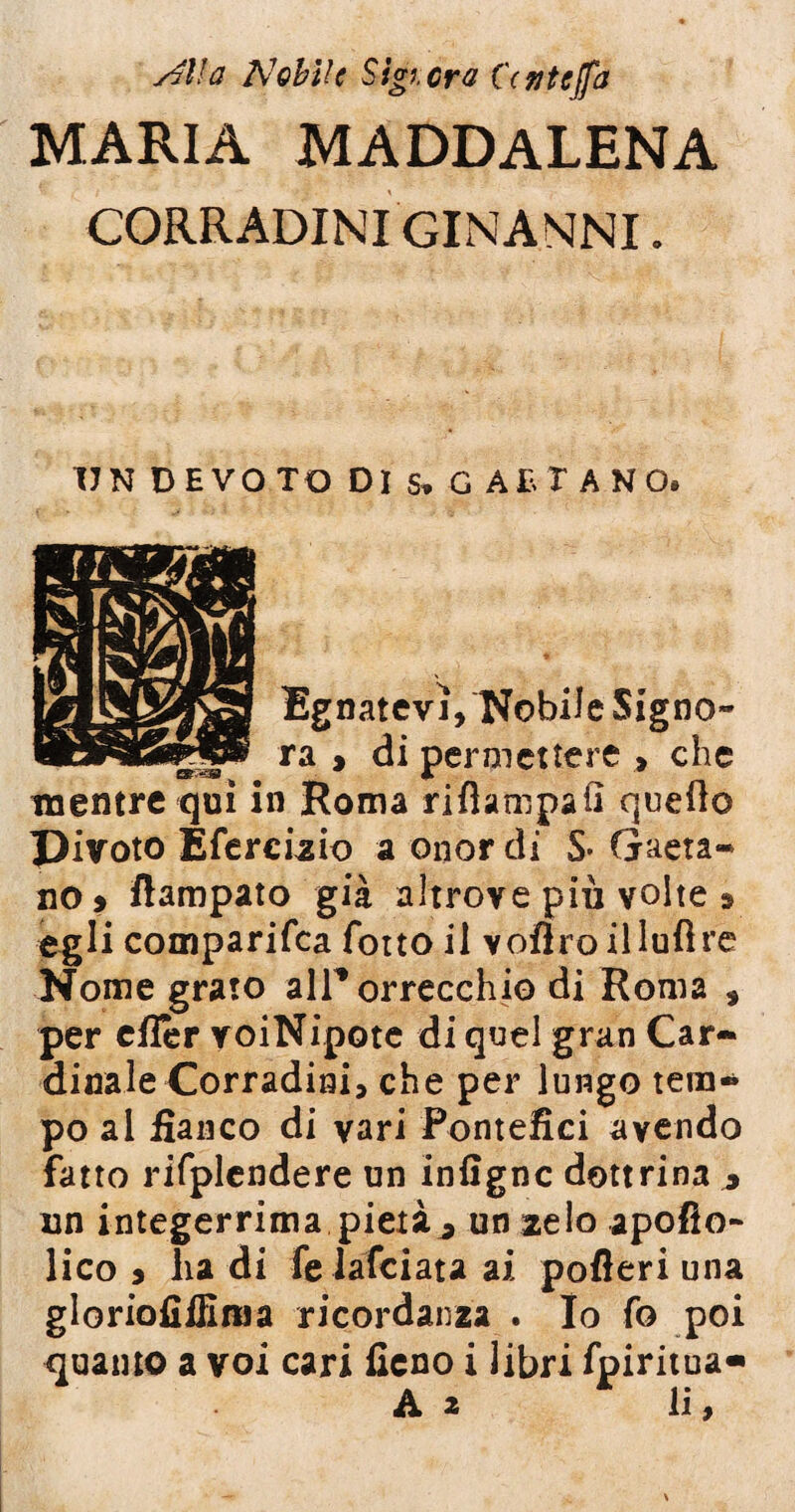 siila Nobile Sigierà CYntejfa MARIA MADDALENA CORRADINIGINANNI. UN DEVOTO DI s* G AB T ANO. Ugnatevi, Nobile Signo~ a > di permettere » che 3Roma rifìampafi quello Pivoto Efercizio a onor di S- Gaeta¬ no > ftampato già altrove più volte » egli comparifca fotto il voflroilldflre Nome grato alPorrecchio di Roma , per eflèr voiNipotc di quel gran Car¬ dinale Corradini, che per lungo tem¬ po al fianco di vari Pontefici avendo fatto rifplcndere un infigne dottrina * un integerrima pietà^ un zelo apollo- lico 5 lia di fe iafeiata ai pofleri una gloriofiffima ricordanza . Io fo poi quanto a voi cari fieno i libri fpiritua»