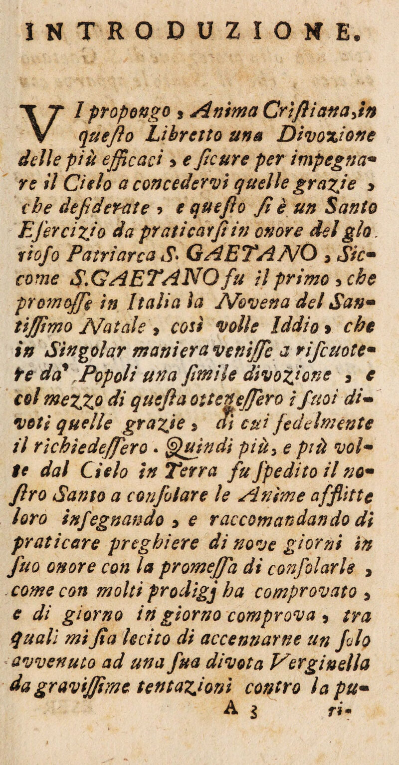 INTRODUZIONE. I propongo s Anima Crìfliattajn V quefio Libretto una Divoxione delle più efficaci > e ftcure per impegna• re il Cielo a concedervi quelle grafie > che defi derat e ? e quefio fi è un Santo EJercizjo da prati caffi iti onore del glo. rio/o Patriarca S* GAETANO 3 Sicm come S.GAETANQ fu il primo 5 che prom offe in Italia ìa Novena del San- tiffimo Natale » cosi volle Iddio > che in Singoiar maniera venifie a riffe note* te da' ; Pop oli una firn He divozione 3 e col mezzo di quefiaotteneffero i puoi di- veti quelle grazie » al cui fedelmente il richìedeffero . Quindi più> e più voi* te dal Cielo in Terra fu Jpedito il no* ftro Santo a confidare le Anime afflìtte loro infegnando 3 e raccomandando di praticare preghiere di nove giorni in fuo onore con la promeffa di confidarle , come con molti prodigj ha comprovato > e di giorno in giorno comprova 5 tra quali mi fi a lecito di accennarne un filo avvenuto ad una fitta divota Verginella da gravijfimc tentazioni contro la pu•