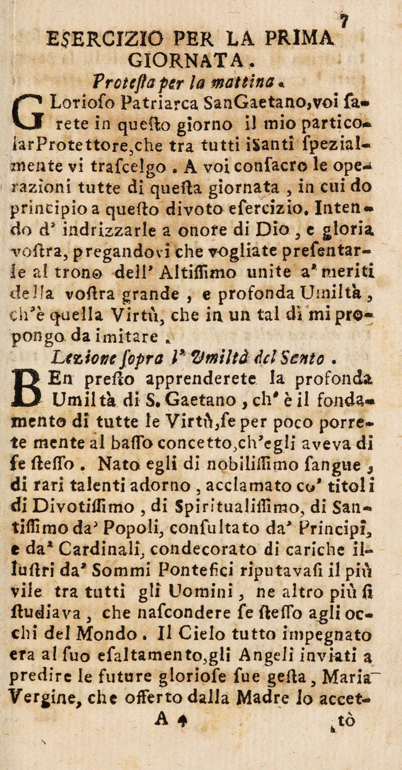 ESERCIZIO PER LA PRIMA GIORNATA. Prcteflaper la mattina «. GLoriofo Patriarca SanGaetano,voi fa» rete in quello giorno iJ mio partico» iarProtettore,che tra tutti iSanti fpezial- mente vi trafcelgo . A voi confacro le ope^ razioni tutte di quella giornata , in cui do principio a quello divoto efercizio. Interi» do d? indrizzarle a onore di Dio , e gloria voftra, pregandovi che vogliate presentar¬ le al trono dell’Altiflìmo unite a* meriti della voftra grande , e profonda Umiltà, ch*è quella Virtù, che in un tal dì mi pro¬ pongo da imitare * Lezione (opra l* Umiltà del Sento . BEn pretto apprenderete la profonda Umiltà di S. Gaetano , eh* è il fonda¬ mento di tutte le Virtù,Se per poco porre¬ te mente al baffo concetto.ch’egli aveva di fe fteffo . Nato, egli di nobilidìmo Sangue 9 di rari talenti adorno , acclamato co* titoli di Divotiffimo , di Spintualiffimo, di San- tiflimodaJ Popoli, conSultato da* Principi e da* Cardinal^ condecorato di cariche il- luttri da* Sommi Pontefici riputava!! il più vile tra tutti gli Uomini , ne altro più (ì fludiava , che naScondere Se fteffo agli oc¬ chi del Mondo . Il Cielo tutto impegnato era al Suo efaltamento,gli Angeli inviati a predire le future gloriole Sue gefta, Maria- Vergine, che offerto dalla Madre io accet- A 4 ktò