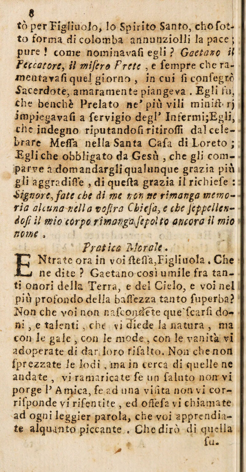 tò per Figliuolo, lo Spirito Santo, cho fat¬ to forma di colomba annunziolli la pace ; pure ! come nominavali egli ? Gaetano il Peccatore, il mi fero Trote , e Tempre che ra- meotarafiquei giorno , in cui fi confegrò Sacerdote, amaramente piangeva . Egli fu, che benché Prelato ne'più vili miniti/rj impiegavafi a fervigio degl’ Infermi;Egli, che indegno riputandoli ritirofli dal cele¬ brare Metta nella Santa Cafa di Loreto ; Egli che obbligato da Gesù , che gli com¬ parve a domandargliqualunque grazia più gli aggradifTe , di quella grazia il richiefe : Signore, fate che di me non ne rimanga memo¬ ria alcuna nella voftra Cbicja, e che jeppellen- éofi il mio corpo rimangaj'epolto ancora il mio nome * Pratica Morale. Ntrate ora in voi ftefi'a,Figliuola . Che J—j ne dite ? Gaetano cosi umile fra tan¬ ti onori della Terra, e del Cielo, e voi nel più profondo della battezza tanto fuperba? Non che voi non nafcqjpdete que'fcarfi do¬ ni , e talenti, che vi diede la natura , ma con le gale , con le mode , con le vanita vi adoperate di dar, loro fifa Ito. Non che non (prezzate le lodi , ina in cerca di quelle ne andate , vi ramaricate fe un fallito non vi porge P Amica, fe ad una vinta non vi cor- rilponde vi rifentite , ed offefa vi chiamate ad ogni leggier parola, che voi apprendia¬ te alquanto piccante . Che dirò di quella fu.