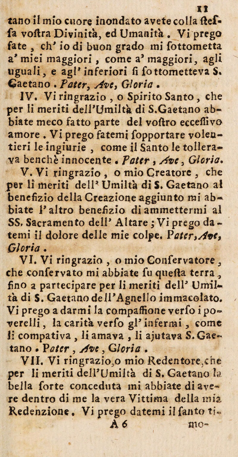 u tano il mìo cuore inondato avete colla (lef« fa voftra Divinità, ed Umanità . Vi prego fate , eh' io di buon grado mi fottometta a' miei maggiori, come a* maggiori, agli uguali, e agl* inferiori fi fottometteva $• Gaetano . Pater, Ave, Gloria . IV. Vi ringrazio , o Spirito Santo, che per li meriti delPUmiltà di S.Gaetano ab¬ biate meco fatto parte del voftro eccelfivo amore . Vi prego fatemi fopportare volen¬ tieri le ingiurie , come il Santo le tollera¬ va benché innocente * Pater, Ave, Gloria. V. Vi ringrazio , o mio Creatore , che per li meriti dell* Umiltà di S. Gaetano al benefizio della Creazione aggiunto mi ab¬ biate 1* altro benefizio di ammettermi al SS. Sacramento dell* Altare ; Vi prego da - temi il dolore delie mie colpe. Pater,Ave, Gloria. VI. Vi ringrazio , o mio Gonfervatore, che confervato mi abbiate fu quella terra , fino a partecipare per li meriti dell5 Umil¬ tà di S. Gaetano delPAgnelIo immacolato. Vi prego a darmi la compaffione verfo i po¬ verelli, la carità verfo gP infermi, come li compativa , li amava , li ajutava S. Gae¬ tano » P a ter, Ave, Gloria , VII. Vi ringrazio,o mio Redentore,die per li meriti dell*Umiltà di S, Gaetano la bella forte conceduta mi abbiate di ave¬ re dentro di me la vera Vittima della mia. Redenzione, Vi prego datemi il fanto ti~ A 6 mo- i