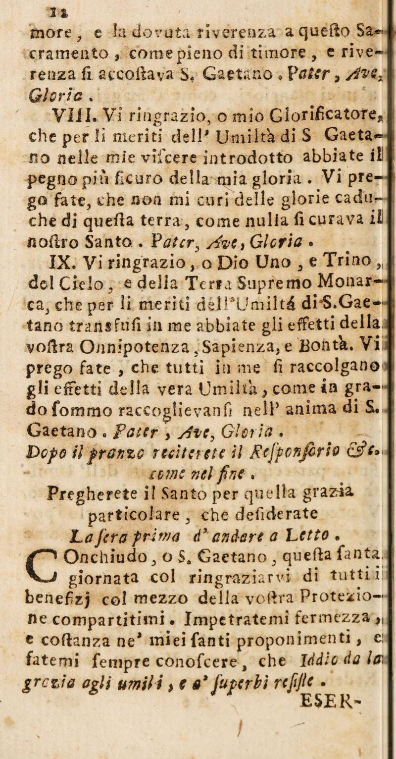 li, more, e la dovuta riverenza a quefto Sa*, cramento , come pieno di timore , e rive* renza fi accollava S« Gaetano 0 Valer 3 GÌOV l G % Vili. VI ringrazio, o mio Glorificatore* che per il meriti deli* Umiltà di S Gaeta- no nelle mie vifcere introdotto abbiate il pegno piu ficuro della mia gloria . Vi pre¬ go fate, che non mi curi delle glorie cadila che di quella terra , come nulla il curava il n offro Santo . Vatcr, stvCi Gl cri a • IX. Vi ringrazio, o Dio Uno , e Trino „ del Cielo , e della Terra Supremo Monar¬ ca, che per li meriti delPUmilté di’S.Gae¬ tano iransfufi in me abbiate gli effetti della voffra Onnipotenza, Sapienza, e Bontk. Vi prego fate , che tutti in me fi raccolgano gli effetti della vera Umiltà 5 come in gra¬ do fommo raccoglievanfi nell’ anima di £. Gaetano . Pater , sSve} Gl eri a . Dopo il pranzo reciterete U Rej'pcnjbrio teme nel fine . Pregherete il Santo per quella grazia particolare, che defiderate La fera prima dxandare a Letto • COnchiudo, o S„ Gaetano , quefta Tanta. giornata col ringraziarvi di tutti i benefizj col mezzo della, vedrà Protezio¬ ne compartitimi. Impetratemi fermezza c coftanza ne* miei fanti proponimenti, e: fatemi Tempre conofcere a che Iddio da la; grette agli umili > e e* fuperbi refijle .