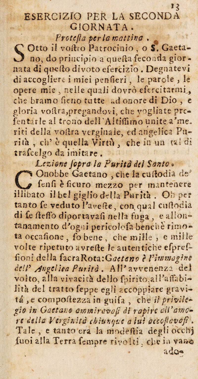 GIORNATA. Frate fi a per la mattina . SOtto il voftro Patrocinio , o S. Gaeta¬ no, do principio a quella feconda gior - nata di quello divoto efercizTo . Degnatevi di accogliere i miei pen fi-eri, le parole , le opere mie , nelle quali dovrò efercitarmi,, che bramo fieno tutte ad onore di Dio , e gloria vodra,pregandovi, che vogliate pre¬ sentarle al trono deli’Altiffimo unite/a'me¬ riti della volirà verginale, ed angelica Pu¬ rità , eh’ è quella Virtù , che in un tal ài trafeelgo da imitare. Lezione Jopra la Purità del Santo $ COnobbe Gaetano , che la cullodia de fenfi è ficuro mezzo per mantenere illibato il bel giglio della Purità . Oh per tanto fe veduto Tavelle, con qual cultodia di fe fteffo diportava!! nella fuga, e allon- tanamento d'ogni pericolofa benché rimo¬ ta occafione , fo bene , che mille , e mille volte ripetuto avrelte le autentiche efpref» foni della facraRota:Gaeta»o ? ritti ma gì ne dell3 /Angelica Purità . All* avvenenza del volto, alla vivacità, dello fpirito.aiPafTabi-» Jitk del tratto feppe egli accoppiare gravi¬ tà ,e cornpoftezza in guifa , che il privile* gìo in Gaetano ammirava fi Ai rapire di'amo* re della Verginità chiunque a lui aàoflavafi', Tale , e tanto era la m od étti a degli occ li) tuoi alla Terra Tempre rivolti, che in vaa<a ado®