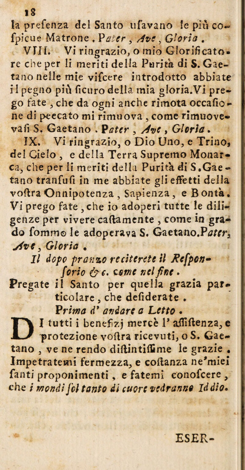 la prefenza del Santo tifavano le piu co- fpicue Matrone . Pater , dvc, Gloria . Vili. Vi ringrazio, o mio Glorificato- re che per li meriti della Parità di $. Gae¬ tano nelle mie vifcere introdotto abbiate i 1 pegno più ficuro della mia gloria.Vi pre¬ go fate , che da ogni anche rimota occafìo- ne di peecato mi rimuova , come rimuove* vafii S. Gaetano . Pater , Ave , Gloria. IX. Vi ringrazio, o Dio Uno, e Trino, del Cielo , e della Terra Supremo Monar¬ ca, che per li meriti della Purità di S ,Gae -• tano tranfufi in me abbiate gli effetti della voftra Onnipotenza , Sapienza, e B onta. Vi prego fate ,che io adoperi tutte le dili¬ genze per vivere cattamente , come in gra¬ do fomm© le adoperava S. Gaetano.Pjfrr, yive y Gloria . Il dopo pranzo reciterete il Kefpcn- forio &c. come nel fine. Pregate il Santo per quella grazia par¬ ticolare , che defiderate . Vrima df andare a Letto . DI tutti i benefizj mercè V aififtenza, e protezione voflra ricevuti, o S. Gae¬ tano , ve ne rendo diflintilfime le grazie . Impetratemi fermezza, e coftanza ne'miei fanti proponimenti, e fatemi eonofcere , che ; mondi Jcl tanto di cuore vedranno Iddio•