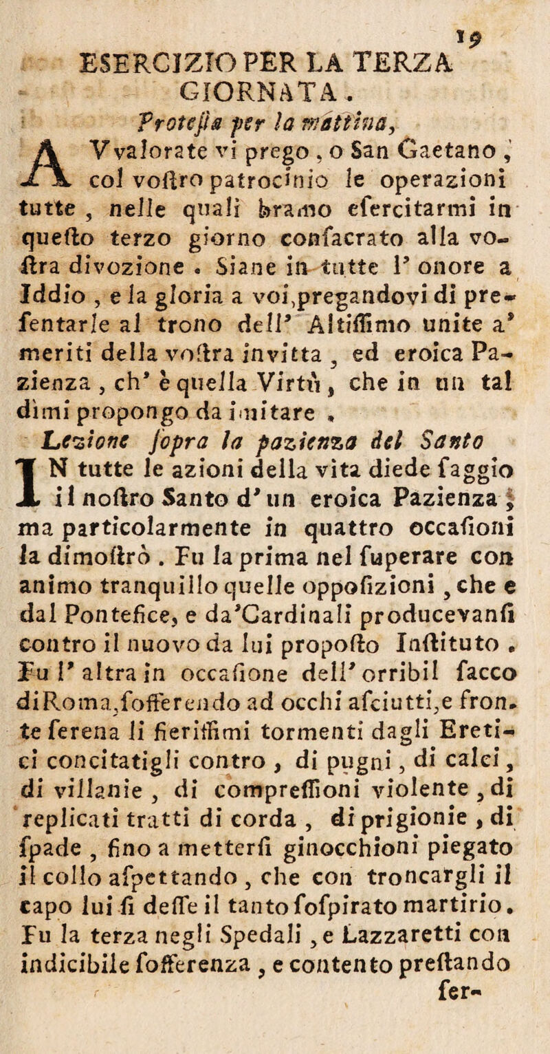 J9 ESERCIZIO PER LA TERZA GIORNATA. Protefia j)Sr la mattina, Avvalorate vi prego , o San Gaetano , col vofiro patrocinio le operazioni tutte , nelle quali bramo efercitarmi iti quello terzo giorno confacrato alla vo- dra divozione . Siane in tutte V onore a Iddio , e la gloria a voi,pregandovi di pre- Tentarle al trono dell’ Altiffimo unite a* meriti della vodra invitta 3 ed eroica Pa¬ zienza , eh* è quella Virtii, che in un tal dì ini propongo da imitare , Le •z'tonc jopra la pazienza del Santo IN tutte le azioni della vita diede faggio i 1 nollro Santo d’ un eroica Pazienza ; ma particolarmente in quattro occaiìoni la dimollrò . Eu la prima nel fuperare con animo tranquillo quelle oppofizioni 5che e dal Pontefice, e da*Cardinali producevanfì contro il nuovo da lui propoflo Indituto , Fu l’altra in occafione deli’orribil Tacco diRoma,fofferendo ad occhi afciutti.e fron¬ te Terena li fieritìimi tormenti dagli Ereti¬ ci concitatigli contro , di pugni, di calci, di villanie , di compreflìoni violente , di replicati tratti di corda , di prigionie , di fpade , fino a metterli ginocchioni piegato il collo afpettando , che con troncargli il capo lui fi deflfe il tantoTofpirato martirio. Fu la terza negli Spedali ,e Lazzaretti con indicibile fofferenza , e contento predando Ter-