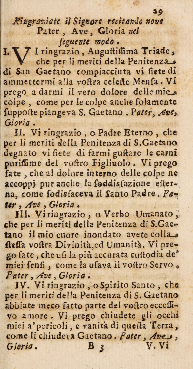 Pater , Ave, Gloria nel Jeguente modo • LI 7 I ringrazio, Augufti&ma Triade, ▼ che per li meriti della Penitenza.* di San Gaetano eompiacciuta vi liete di ammettermi alla vofìra celelte Menfa. Vi prego a darmi il vero dolore delle miei* colpe , come per le colpe anche fedamente fuppofte piangeva S. Gaetano , Pater, AvCs Gloria . II. Vi ringrazio , o Padre Eterno , che per li meriti della Penitenza di S.Gaetano degnato vi liete di farmi guftare le carni purifOme del volìro figliuolo. Vi prego fate , che al dolore interno delle colpe ne accoppi pur anche la Soddisfazione efter- na, come fodisfaceva il Santo Padre. Pa- ter 3 Ave , Gloria • III. Vi ringrazio j o Verbo Umanato % che per li meriti della Penitenza di 5.Gae¬ tano il mio cuore inondato avete colla-* (Uffa voftra Divinita^ed Umanità. Vi pre® go fate, che ufi la più accurata ciiftodia de9 miei fenfi, come la ufava il voftro Servo * Pater, Ave, Gloria . IV. Vi ringrazio , oSpirito Santo, che per li meriti della Penitenza di S. Gaetano abbiate meco fatto parte del voftro eccede¬ vo amore . Vi prego chiudete gli occhi miei a*pericoli, e vanita di quella Terra, come li chiudeva Gaetano. Pater, Av3 Gloria* B 3 V. Vi