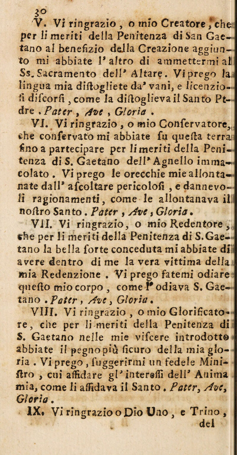 3° V. Vi ringrazio, o mio Creatore ; che per li meriti della Penitenza di San Gae¬ tano al benefizio della Creazione aggiun¬ to mi abbiate 1* altro di ammettermi all Ss. Sacramento dell* Altare. Vi prego la, lingua mia didogliete da* vani, e licenzio- li dilcorfi 5 come la didoglieva il Santo Pt- dre . Pater , dve , Gloria . VI. Vi ringrazio, o mio Confervatore^ che confervato mi abbiate fu queda terrai fino a partecipare per li meriti della Peni¬ tenza di S. Gaetano dell* Agnello imma** colato . Vi prego le orecchie mie allonta¬ nate dall* ascoltare pericolo!! , e dannevo- li ragionamenti, come le allontanava il! nodro Santo. Pater , Ave, Gloria • Vii. Vi ringrazio, o mio Redentore , die per li meriti della Penitenza di S.Gae¬ tano la bella forte conceduta mi abbiate di! avere dentro di me la vera vittima della mia Redenzione . Vi prego fatemi odiare quedo mio corpo , come r odiava S. Gae¬ tano . Pater , Ave, Gloria • Vili. Vi ringrazio , o mio Glorificato- * re, che per li meriti della Penitenza di S. Gaetano nelle mie vifeere introdotto abbiate il pegnopiù fìcuro dellamiaglo- ria . Vi prego , luggerirmi un fedele Mini- Uro , cui affidare gl'internili dell' Ànima mia, come li affidava il Santo. Pater, Ave, Gloria • IX* Vi ringrazio o Dio Uno , e Trino, del