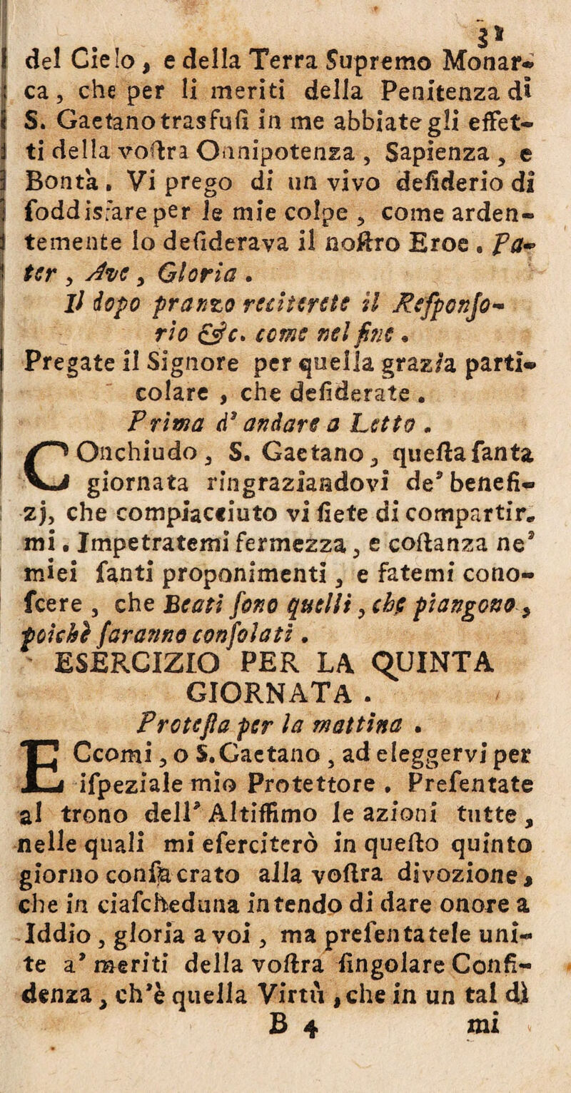 ! del Cielo, e della Terra Supremo Monar* | ca, che per li meriti della Penitenza di t S. Gaetano trasfufi in me abbiategli effet- 1 ti della vodra Onnipotenza , Sapienza, e \ Bontà . Vi prego di un vivo defiderio di j foddisfare per le mie colpe , come arden- I temente lo defiderava il noffro Eroe . fa~ ter , Ave, Gloria . il dopo pranzo reciterete il Pefponjo- rio qsh» come nel fine • Pregate il Signore per quella graz/a parti* colare , che defiderate . Prima d3 andare a Letto . COnchiudo, S. Gaetano, queftafanta giornata ringraziandovi de® benefi¬ zi che compiacciuto vi liete di compartir» mi. Impetratemi fermezza, e coftanza nes miei fanti proponimenti, e fatemi cono- feere , che Beati fono quelli, eh$ piangono > tokhì faranno confola ti. ESERCIZIO PER LA QUINTA GIORNATA . Protejla per la mattina . ECcomi, o S.Gaetano , ad eleggervi per ifpeziale mìo Protettore . Prefentate al trono dell* Altiifimo le azioni tutte , nelle quali mi eferciterò in quello quinto giorno consa crato alla voftra divozione » che in ciafcheduna intendo di dare onore a Iddio, gloria a voi, ma prefenfatele uni¬ te a* meriti della voftra Angolare Confi¬ denza , ch’è quella Virtù ,che in un tal di