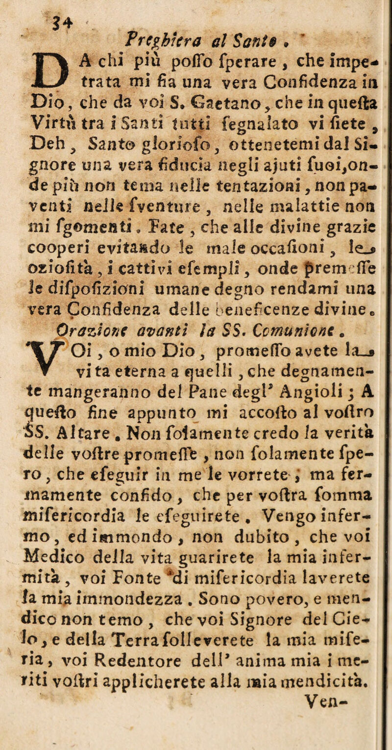 $4 Trebbierà al Santa . DA chi più polio fperare , che impe¬ trata mi fia una vera Confidenza in Dio, che da voi S. Gaetano, che in quefta Virtù tra i Santi tutti fegnalato vi liete , Deh , Santo gioriofo, ottenetemi dal Si¬ gnore una vera fiducia negli ajuti fuoi,on- de piti non tema nelle tentazioni, non pa¬ venti nelle fventure , nelle malattie non mi fgementi. Fate , che alle divine grazie cooperi evitando le male occafioni, le_* oziofità, I cattivi efempli, onde prem fife le difpofizioni umane degno rendami una vera Confidenza delle beneficenze divine 6 Orazione avanti la SS. Comunione . VOi, o mio Dio , protneflfo avete la_» vi ta eterna a quelli, che degnamen¬ te Piangeranno del Pane degl* Angioli ; A quello fine appunto mi accodo al vodro $S. Altare . Non fola me lite credo la verità delle vodre promefiF , non {blamente fpe- ro, che efeguir in me le vorrete i ma fer¬ mamente confido , che per voflra fomma mifericordia le efeguirete . Vengo infer¬ mo, ed immondo, non dubito, che voi Medico della vita guarirete la mia infer¬ mità , voi Fonte *di mifericordia laverete la mia immondezza . Sono povero, e men¬ dico non temo , che voi Signore del Cie¬ lo, e della Terra foli e vere te la mia mife- ria , voi Redentore dell* anima mia i me¬ fiti vodri applicherete alla mia mendicità. Ven-