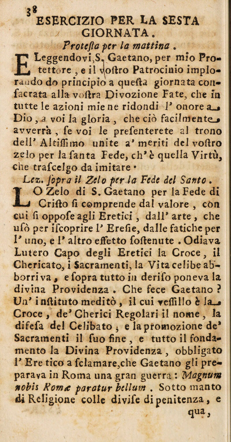 3* ESERCIZIO PER LA SESTA GIORNATA. Frotefla per la mattina . ELeggendovi^S», Gaetano, per mìo Pro¬ tettore , e il ^oftro Patrocinio implo¬ rando do principio» a quella giornata con- facrata alla volirà Divozione Fate, che fa tutte le azioni mie ne ridondi V onore a_* Dio, a voi la gloria , che ciò facilmente-# avverrà , fe voi le prefenterete al trono dell' Altiflimo unite a' meriti del voftro zelo per la Tanta Fede, eh' è quella Virtù, che trafeelgo da imitare • Lez. jbpra il Zelo per la Fede del Santo . LO Zelo di S. Gaetano per la Fede di Crifto fi comprende dal valore , con cui fi oppofeagli Eretici, dall' arte , che ufo per ifeoprire I' Erefie, dalle fatiche per l* uno, e 1* altro effetto fofienute . Odiava Lutero Capo degli Eretici la Croce, il Chericato, i Sacramenti, la Vita celibe ab- borri va , e fopra tutto in derifo poneva la divina Previdenza . Che fece Gaetano ? Un' i nftituto meditò , il cui yefiìllo è la_j Croce , de' Chetici Regolari il nome , la difefa del Celibato 3 e la promozione de* Sacramenti il Tuo fine , e tutto il fonda¬ mento la Divina Providenza, obbligato 1' Ere tico a fclamare,che Gaetano gli pre¬ parava in Roma una gran guerra : Magnum nobis Roma paroturbcllum . Sotto manto di Religione colle divife di penitenza, e qua*