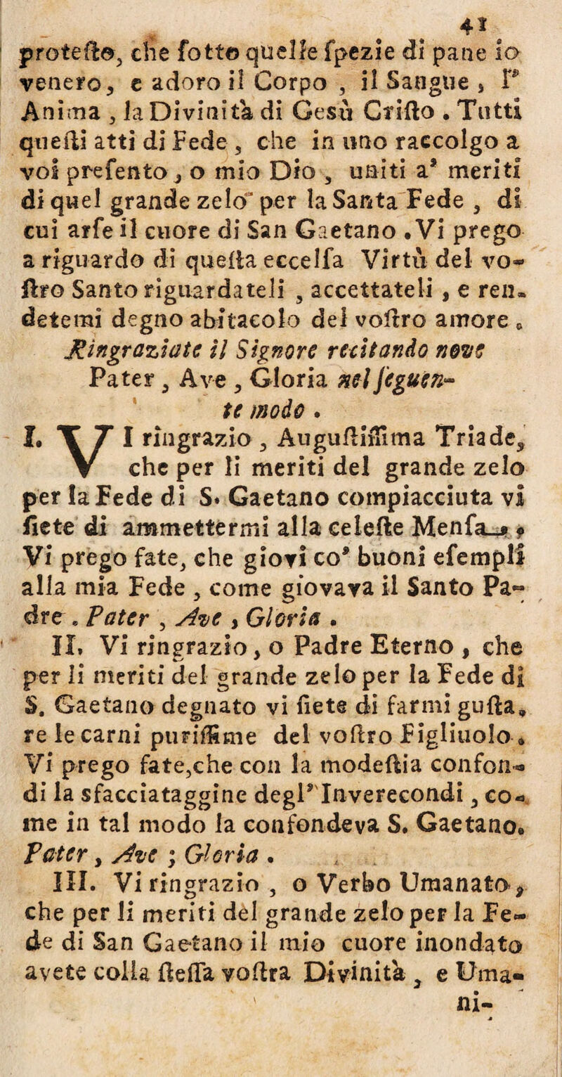 protedo, che fotte quelle fpezie di pane io venero, e adoro il Corpo , il Sangue > P Anùria , la Divinità di Gesù Grido . Tutti quedi atti di Fede , che in uno raccolgo a voi prefento, o mio Dio , uniti a* meriti di quel grande zelo' per la Santa Fede , di cui arfe il cuore di San Gaetano • Vi prego a riguardo di quella eccelfa Virtù del vo¬ lito Santo riguardateli s accettateli , e reiu detemi degno abitacolo del volere amore , Ringraziate il Signore recitando none Pater , Ave , Gloria nel jcgucn- te modo. I. T T I ringrazio, Augudiflìma Triade, V che per li meriti del grande zelo per la Fede di S. Gaetano compiaciuta vi liete di ammettermi alla celefle Menfa_j» f Vi prego fate, che giovi co* buoni efempli alla mia Fede , come giovava il Santo Pa~ dre « Pater , Ave , Gloria . II» Vi ringrazio, o Padre Eterno , che per li meriti del grande zelo per la Fede di $. Gaetano degnato vi fiete di farmi gufta, re le carni pimffime del vodro Figliuolo » Vi prego fate,che con la modellia confon® di la sfacciataggine degl9 Inverecondi, co¬ me in tal modo la confondeva S. Gaetano. Pater, Ave ; Gloria . III. Vi ringrazio, o Verbo Uraanato>> che per li meriti del grande zelo per la Fe¬ de di San Gaetano il mio cuore inondato avete colla {leda vodra Divinità 3 e Urna» ' ni-