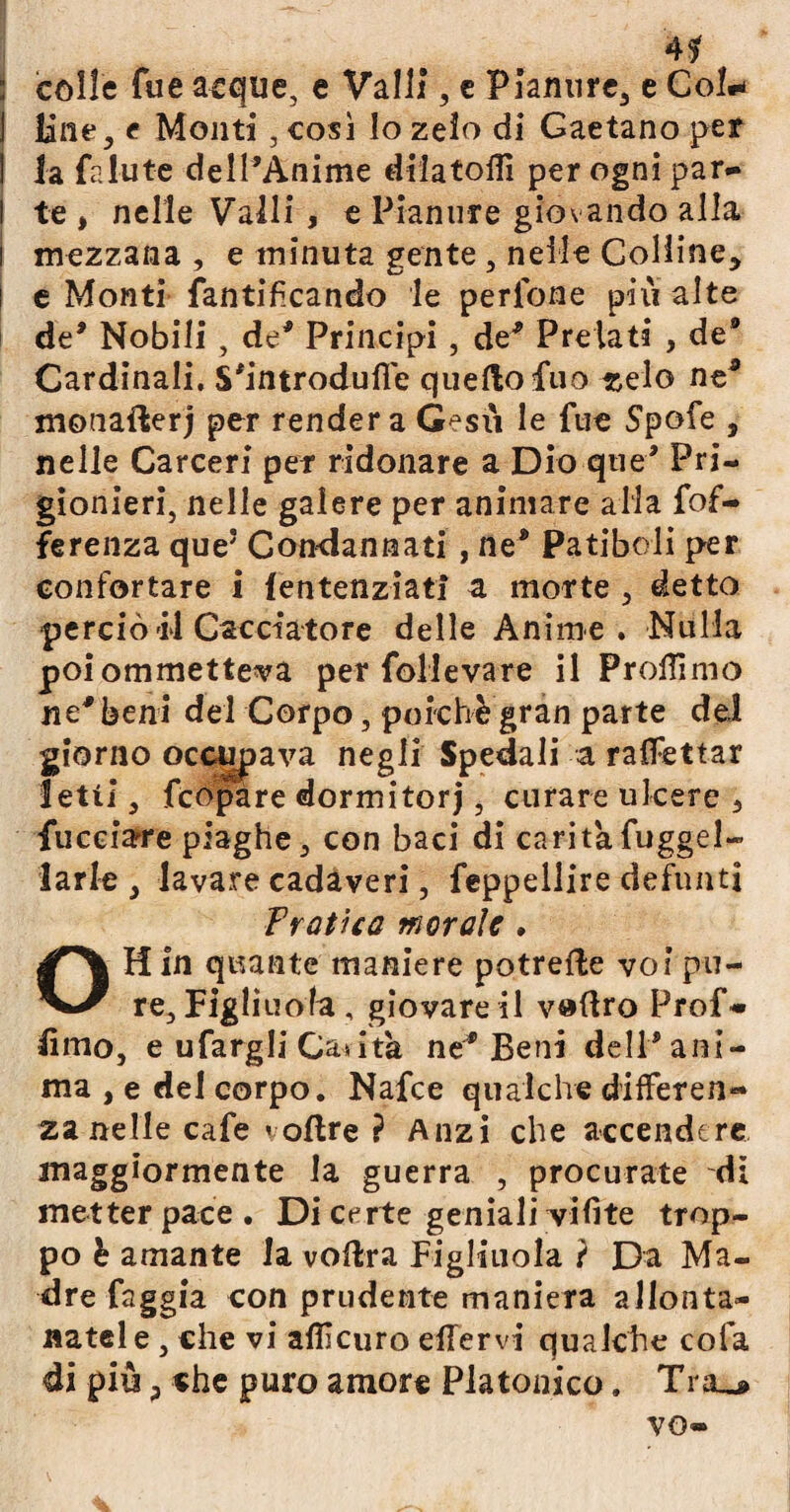 4$ : colle Tue acque, e Valli, e Pianure, e Co 1+ ] line^ e Monti, così lo zelo di Gaetano per I la fallite dell’Anime dilatolìi per ogni par» I te , nelle Valli , e Pianure giovando alla mezzana , e minuta gente, nelle Colline* i e Monti fantifcando le perlone più alte de* Nobili , de* Principi, de* Prelati , de® Cardinali. S'introdufie quello fuo -zelo ne* monaflerj per render a G^su le fue Spofe , nelle Carceri per ridonare a Dio que* Pri¬ gionieri, nelle galere per animare alla fof- ferenza queJ Condannati , ne® Patiboli per confortare i fentenziati a morte , detto perciò di Cacciatore delle Anime. Nulla poiommetteva per follevare il Prolfimo ne* beni del Corpo, poiché gran parte del giorno occupava negli Spedali a raflèttar Ietti, fcópàre dormitorj, curare ulcere 5 fucciare piaghe, con baci di carità fuggel» larle , lavare cadaveri, feppellire defunti Pratica morale . OH In quante maniere potrelle voi pu¬ re, Figliuola , giovare il v»(tro Prof» lìmo, e ufargli Camita ne* Beni dell® ani¬ ma , e del corpo. Nafce qualche differen» zanelle cafe «oltre ? Anzi che accendere maggiormente la guerra , procurate di metter pace . Di certe geniali vifìte trop¬ po è amante la volita Figliuola ? Da Ma¬ dre faggia con prudente maniera allonta¬ natele, che vi alììcuro effervi qualche cofa di più * che puro amore Platonico. Tra_»