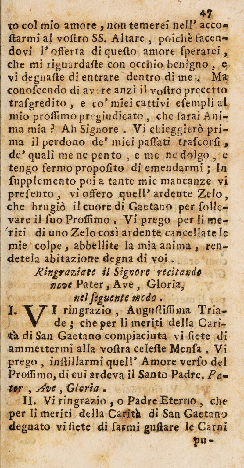 to col mio amore > non temerei nell* acco« ftarmi al vofiro SS. Altare , poiché facen- i dovi 1* offerta di quello amore fperarei, che mi riguardale con occhio benigno , e i vi degnafte di entrare dentro di me . Ma | conofcendo di ave-re anzi il volito precetto I trafgredito , e co9 miei cattivi efempli al 1 mio profilino pr^ giudicato , che farai Ani¬ ma mia ? Ah Signore . Vi chieggierò pri¬ ma il perdono de miei pafiati trafeorfi , de* quali me ne pento , e me ne dolgo , e tengo fermo propofito di emendarmi ; In fupplemento poi a tante mie mancanze vi prefento, vi ofFero quell* ardente Zelo, che brugiò il cuore di Gaetano per folle¬ vare il fuo Proffimo , Vi prego per li me- : riti di uno Zelo così ardente cancellate le mie colpe , abbellite la mia anima , ren¬ detela abitazione degna di voi. Ringraziate il Signore recitando nove Pater, Ave , Gloria, nel jeguente modo. I. T 7 I ringrazio , AugufHfiima Tria- V de ; che per li meriti della Cari¬ tà di San Gaetano compiaciuta vi fiete di ammeitermi alla voftra celefte Menfa . Vi prego , infialarmi quell Amore verfo del Profilmo, di cui ardeva il Santo Padre. Pa- Ur , Rive, Gloria . II. Vi ringrazio , o Padre Eterno , che per li meriti della Carità di San Gaetano degnato vi fiete di farmi guftare ie Carni pu-