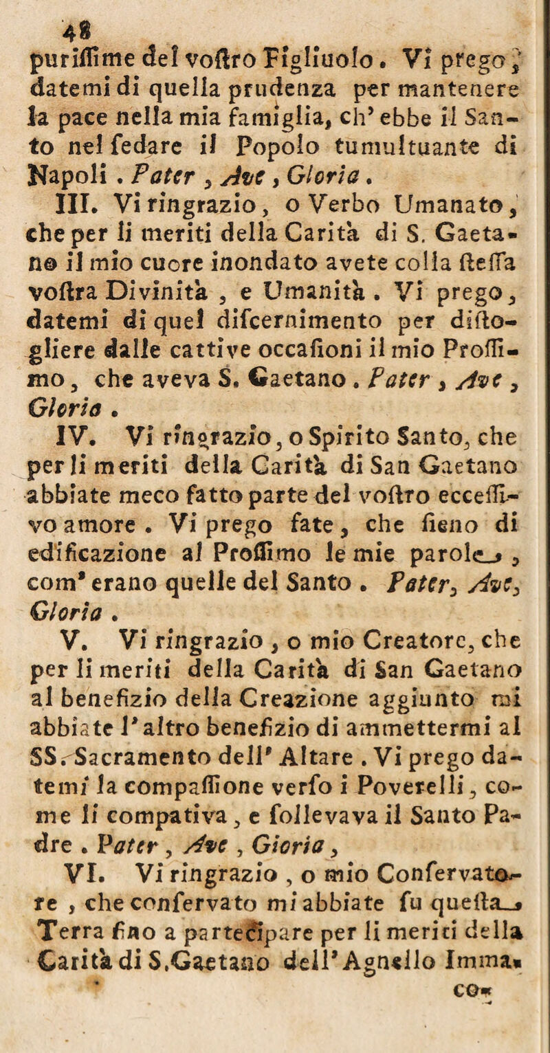 pii ridirne de! vofiro figliuolo • V! prego datemi di quella prudenza per mantenere la pace nella mia famiglia, eh’ ebbe il San¬ to nel fedare il Popolo tumultuante di Napoli . Pater 5 Ave, Gloria. III. Vi ringrazio, o Verbo Umanato, che per li meriti della Carità di S. Gaeta¬ no il mio cuore inondato avete colia fteifa voftra Divinità , e Umanità . Vi prego , datemi di quel difeernimento per difto- gliere dalle cattive occafioni il mio Profil¬ ino , che aveva S. Gaetano. Pater , Ave , Glorio . IV. Vi ringrazio, o Spirito Santo, che perii meriti della Carità di San Gaetano abbiate meco fatto parte del vofVro eccefli- vo amore . Vi prego fate, che fieno di edificazione al Profilino le mie parole^ , coiiì* erano quelle del Santo . Pater3 Ave, Gloria . V. Vi ringrazio , o mio Creatore, che per li meriti della Carità di San Gaetano al benefizio della Creazione aggiunto mi abbiate P altro benefizio di ammettermi al SS .Sacramento dell* Altare . Vi prego da¬ temi* la compafiione verfo i Poverelli, co¬ me li compativa, e follevavail Santo Pa¬ dre . Pater, Ave , Gloria, VI. Vi ringrazio , o mio Confervat&- re , che confervato mi abbiate fu querta__* Terra fino a partecipare per li meriti della Carità di $,Gaetano dell* Agnello Imma» co*