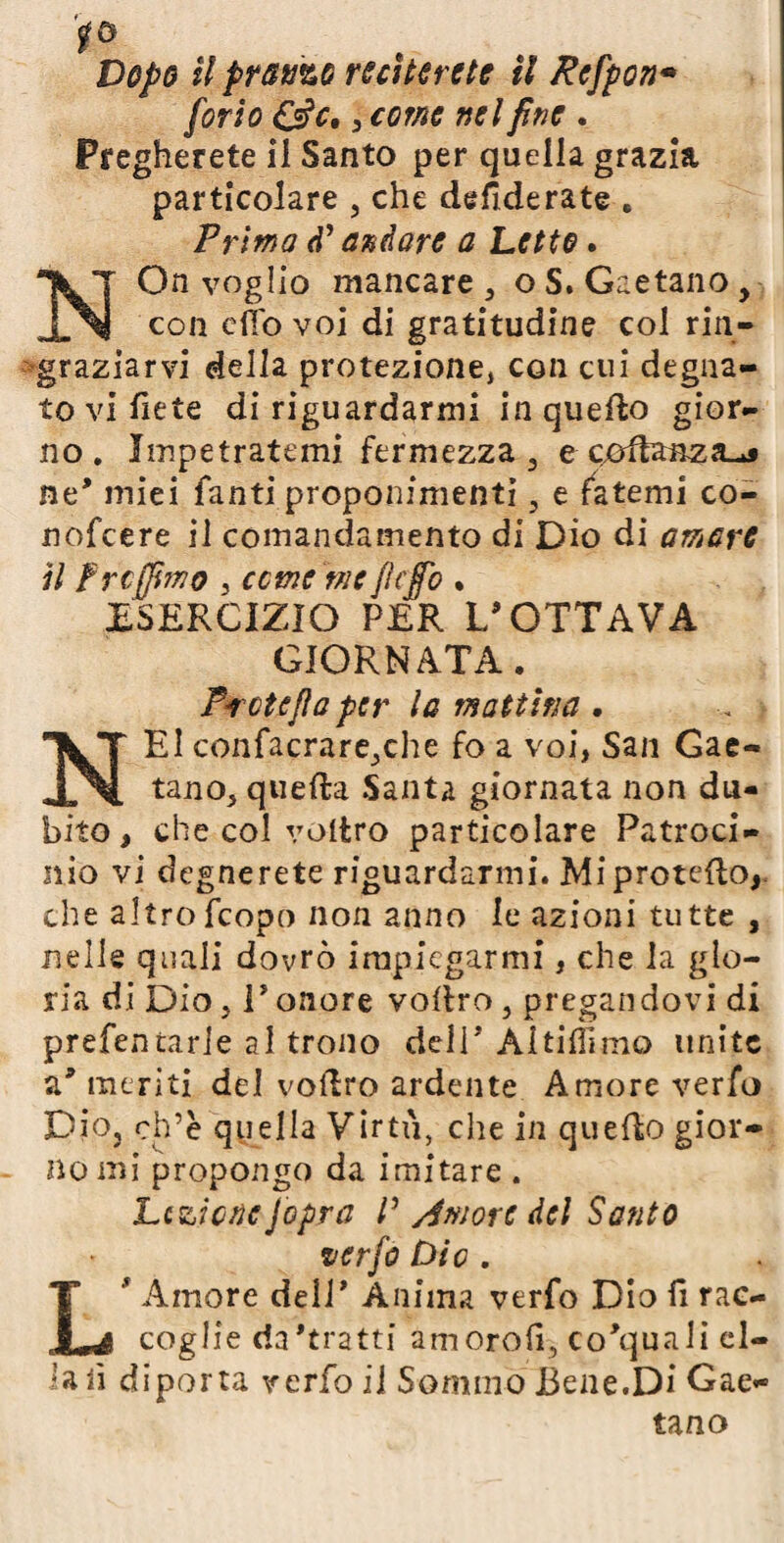 [orto 3 come nel fine . Pregherete il Santo per quella grazia particolare , che desiderate , Prima d’ andare a Letto. a On voglio mancare , o S. Gaetano, IN con dio voi di gratitudine col rin¬ graziarvi della protezione, con cui degna¬ to vi liete di riguardarmi in quello gior¬ no. Impetratemi fermezza, e coftanza-^ ne' miei fanti proponimenti, e fatemi co- nofcere il comandamento di Dio di amare il frcjjimo 3 cerne me flcjfo . ESERCIZIO PER L’OTTAVA GIORNATA. Prete fi a per la mattina . NEI confacrare,che fo a voi, San Gae¬ tano, quella Santa giornata non du¬ bito , che col voitro particolare Patroci¬ nio vi degnerete riguardarmi. Mi protetto, che altrofcopo non anno le azioni tutte , nelle quali dovrò impiegarmi, che la glo¬ ria di Dio, r onore voitro, pregandovi di prefentarle al trono dell’ Ai ti Hi mo unite a’ meriti del voitro ardente Amore verfo Dio, ch’è quella Virtù, che in quello gior¬ no mi propongo da imitare . Lezione [opra P Amore del Santo verfo Die . ' Amore dell’ Ànima verfo Dio fi rac- JLé coglie da'tratti amoroli, co'quali al¬ ia fi diporta verfo il Sommo Bene.Di Gae¬ tano