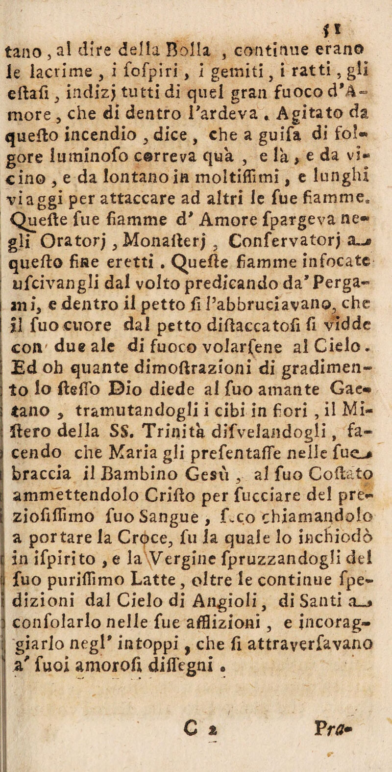 tano , al dire della Bolla , continue erano le lacrime , i fofpiri, i gemiti, i ratti, gli eftafi , indizj tutti di quel gran fuoco d'A- more, che di dentro l'ardeva * Agitato da quello incendio , dice , che a guifa di fol® gore luminofo correva qua , e la , e da vi¬ cino , e da iontanoia moltifiìmi, e lunghi viaggi per attaccare ad altri le fue fiamme* Quelle fue fiamme d’ Amore fpargeva ne» gli Oratorj , Monailerj . Confervatorj a>^ quello fise eretti . Quelle fiamme infocate ufcivangli dal volto predicando da'Perga- ani, e dentro il petto li Pabbrueiavano, che il fuo cuore dal petto didaccatofi fi vidde coli'due ale di fuoco volarfene al Cielo. Ed oh quante dimoflrazioni di gradimen¬ to lo Hello Dio diede al fuo amante Gae» tano , tramutandogli i cibi in fiori , il Mi- Hero della SS. Trinità dipelandogli, fa¬ cendo che Maria gli prefentafle nelle fuo I braccia il Bambino Gesù , al fuo Collato ammettendolo Grido per fucciare del pre- ziofiflìmo fuo Sangue, Geo chiamandolo a portare la Crqce, fu la quale lo inchiodò i in ifpirito , e la Vergine fpruzzandogli del fuo purifiìmo Latte, oltre le continue fpe- dizioni dal Cielo di Angioli, di Santi ; confolarlo nelle fue afflizioni, e incorag¬ giarlo negl' intoppi, che fi attraverfavano a' fuoi amoroft diflegni • i' • j C % Tra*