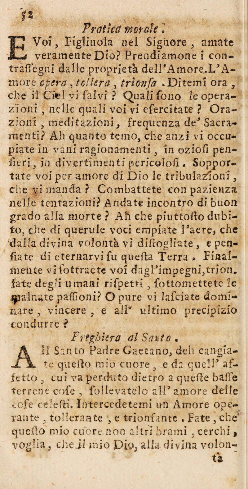 fi Vrùihù morale l E Voi, Figliuola nei Signore , amate veramente Dio? Prendiamone i con- tràfiegni dalie proprietà delPAmore.L’A- more opera, tollera , trionfa .Ditemi ora , che il Crei vi fa Ivi ? Quali fono le opera¬ zioni ^ nelle quali voi vi efercitate ? Ora¬ zioni , medi razioni ^ frequenza de' Sacra¬ menti? Ah quanto temo, che anzi vi occu¬ piate in vani ragionamenti, in ozioiì pen- iìeri, in divertimenti pericolati.. Soppor¬ tate voi per amore di Dio le tribulazioni, che vi manda? Combattete con pazienza nelle tentazioni? Andate incontro di buon grado alla morte ? Ah che piuttolìo dubi¬ to, che di querule voci empiate l’aere, che dalla divina volontà vi diflogliate , e pen¬ ila te di eternarvifu quella Terra . Final¬ mente vifottraete voi dagì’impegnijtrioiu fate degli umani rifpetri , fottomettete le trainate pallìoni? O pure vi lafciate domi¬ nare , vincere , e all* ultimo precipizio •condurre ? Preghiera al Sarte • Il Santo Padre Gaetano, deh cangia¬ te quello mìo cuore , e da quell’ af¬ fetto , cui va perduto dietro a quelle bade terrene cofe , follevatelo all’amore delle cofe t elefh*. Intercedetemi un Amore ope¬ rante tollerante , e trionfante . Fate , che' quello mio cuore non altri brami , cerchi, voglia 3 chejl mio Dio, alla divina volon¬ tà