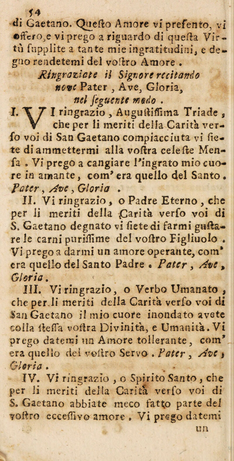 . *4 di Gaetano. Quefto Amore vi prefento, vi ©ffcro.e vi prego a riguardo di quella. Vir¬ tù fnpplite a tante mie ingratitudini* e de¬ gno rendetemi del voitro Amore . Mingrazicte ti Signore recitando neve Pater , Ave, Gloria, nel jeguente modo . I. T 7 I ringrazio , Augultiflìma Triade s V che per li meriti della Carità ver- fo voi di San Gaetano compiace iuta vi lie¬ te di ammettermi alla voftra eelefte Men- fa » Vi prego a cangiare l'ingrato mio cuo¬ re in amante, coin' era quello del Santo . Pater, Ave, Gloria . JI. Vi ringrazio, o Padre Eterno , che per li meriti della £arita verfo voi di S. Gaetano degnato vi fietedi farmi gufa¬ re le carni purilìlme del voitro Figliuolo . Vi prego a darmi un amore operante, com‘ era quello del Santo Padre • Pater , Ave , Gloria. III. Vi ringrazio, o Verbo Umanato , che perdi meriti della Carità verfo voi di San Gaetano il mio cuore inondato avete colia lidia vostra Divinità, e Umanità. Vi prego datemi un Amore tollerante, coin' era quello del veltro Servo . Pater , Ave * Gloria . . « IV. Vi ringrazio , o Spirito Santo , che per li meriti delta Carità verfo voi di S. Gaetano abbiate meco fatto parte del vostro eccepivo amore , Vi prego datemi un