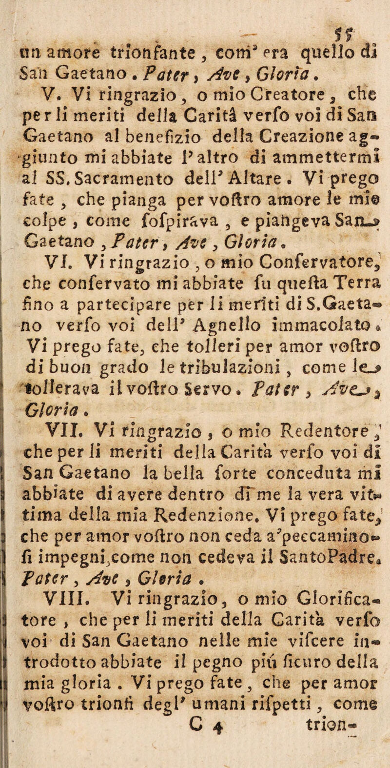 un amore trionfante , coni3 era quello di Sali Gaetano . Pater > Ave, Gloria. V. Vi ringrazio, o mio Creatore3 che pe r li meriti della Carità verfo voi di Sari Gaetano al benefìzio della Creazione ag¬ giunto mi abbiate l’altro di ammettermi al SS.Sacramento dell3Altare, Vi prego fate , che pianga per voftro amore le mi© colpe , come fofpirava , e piangeva San-» G^etzno , Pater, Ave, Gloria. VI. Vi ringrazio , o mio Confervatore3 che confervato mi abbiate fu quella Terra fino a partecipare per li meriti di S.Gaeta¬ no verfo voi dell3 Agnello immacolato » Vi prego fate, che tolleri per amor volito di buon grado le tribulazioni, come le_* \ tollerava il vollro Servo, pater , Avtj^ Gloria. VII. Vi ringrazio , o mio Redentore,’ jj che per li meriti della Carità verfo voi di S San Gaetano la bella forte conceduta mi ì abbiate di avere dentro di me la vera vit^ \ tima della mia Redenzione. Vi prego fate,1 3 che per amor vollro non ceda a3peecamino*» | fi impegnfeome non cedeva il SantoPadre» Ì Pater , Ave , Gloria • Vili. Vi ringrazio, o mio Glorifica¬ li tore , che per li meriti della Carità verfo il voi di San Gaetano nelle mie vifeere in- t trodotto abbiate il pegno piti ficuro della i mia gloria . Vi prego fate , che per amor || voUro trionfi degl3 umani rifpetti, come C 4 trion-