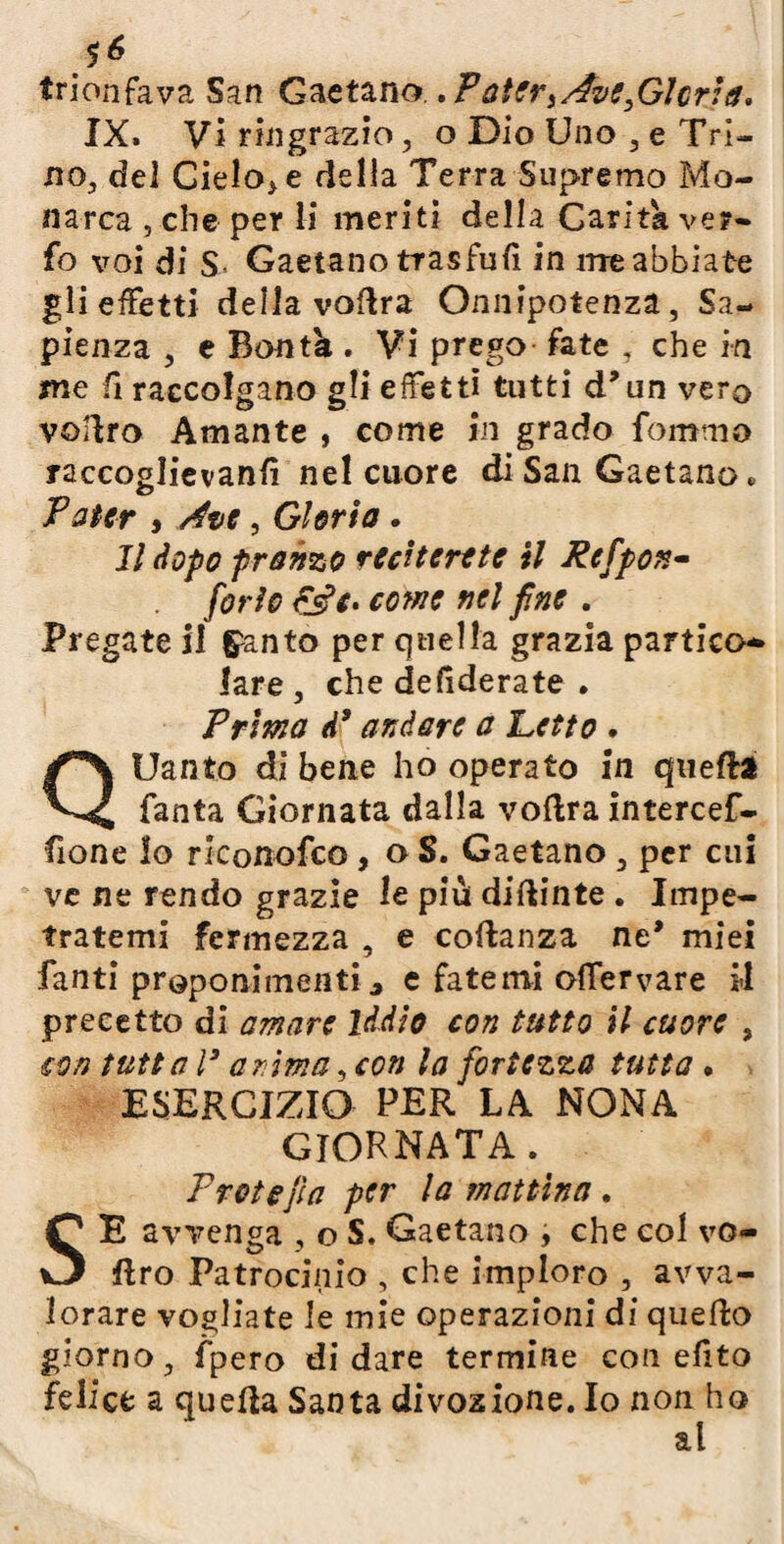 trionfava San Gaetano.. Patert AvesGlcria* IX. Vi ringrazio, o Dio Uno , e Tri¬ no, del Gielo^ della Terra Supremo Mo¬ narca , che per li meriti della Carità vel¬ fo voi di S Gaetano tras fu fi in me abbiate gli effetti della voflra Onnipotenza, Sa¬ pienza , e Bontà . Vi prego fate , che in me fi raccolgano gli effetti tutti d’un vero vofiro Amante , come in grado fommo raccoglievanfi nel cuore di San Gaetano * Pater * , Gloria. Il dopo pranzo reciterete il Pcfpon- forte come nel fine . Pregate il guanto per quella grazia partito* lare, che defiderate . Prima d’ andare a Petto • QUanto di bene ho operato in quella Tanta Giornata dalla voflra intercef- fione lo rlconofco, o S. Gaetano, per cui ve ne rendo grazie le più diflinte . Impe¬ tratemi fermezza , e collanza ne* miei fanti proponimenti3 e fatemi oifervare il precetto di amare Iddio con tutto il cuore , con tutt al3 anima ,con la fortezza tutta . ESERCIZIO PER LA NONA giornata. Proto fi a per la mattina . SE avvenga , o S. Gaetano , che col vo- ftro Patrocinio , che imploro , avva¬ lorare vogliate le mie operazioni di quello giorno, fpero di dare termine con efito felice a quella Santa divozione. Io non ho