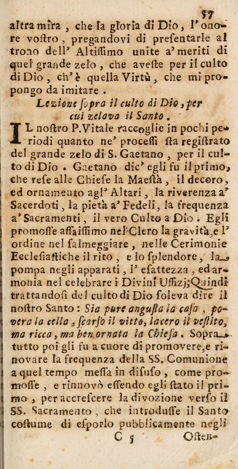 ?7 altra mira , che fa gloria di Dio > Pono- re voilro , pregandovi di prefentarle al trono dell5 Altiffimo unite a5 meriti di quel grande zelo , che avelie per il culto di Dio, eh5 è quella Virtù, che mi pro¬ pongo da imitare . Lezione [opra il culto di Dio, per cui zelava il Santo . IL noliro P.Vitale raccoglie in pochi pe* 'riodi quanto ne* procefli ifia regillrato del grande zelo di S. Gaetano , per il cul¬ to di Dio . Gaetano die5 egli fu il primo* che refe alle Ghiefe la Maed'a , il decoro, ed ornamento agl5 Altari, la riverenza a& Sacerdoti s la pietà a5 Fedeli, la frequenza a5 Sacramenti, il vero Culto a Dio . Egli promefie afìTaiÓimo nel-Clero la gravitale 1? ordine nel falmeggiare , nelle Cerimonie Eecleliaftiche il rito , e lo fplèndore, la_s I pompa negli apparati, P efattezza , edar» monia nel celebrare i Divini UffizjjQu^indi' trattandoli del culto di Dio foleva dire 1! noftro Santo : Sia pure angujìa la- caj'a , po» Ìvera la cella .[carpo il vitto, lacero il vejlìto, ma ricca, ma ben ornata la Càie fa • Sopra^*, tutto poi gli fu a cuore di promovere,e ri- novare la frequenza della SS. Comunione !a quel tempo me fi a in difufo , come prò- molle , e rinnovò effendo egli {lato il pri¬ mo , per accrefcere la divozione verfo il !| SS, Sacramento , che introduffe il Santo | coflume di efporlo pubblicamente negli