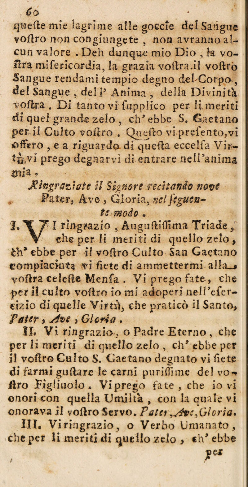 éo quelle mie lagrime alle goecie del Sangue voflro non congiungete , non avranno al¬ cun valore . Deh dunqu-e mio Dio , h vo¬ mirà mi ferie or dia, la grazia voflra.il voftro Sangue rendami tempio degno del'Corpo , del Sangue , deli3 Ànima , delia Divinità vojflra . Di tanto vi fupplico per li meriti di quei grande zelo , ch'ebbe S. Gaetano perii Culto volerò . Quello vi prefento?vi offero , e a riguarda di quella eccelfa Vir— tùvi prego degnarvi di entrare nell’anima 431 i a , Ringraziate il Signore-reci tornio nave Patera Ave , Gloria, nel fcguca- te modo . 1,T Ti ringrazio , AuguUidima Triade, \ che per li meriti di quello zelo, ih* ebbe per il vollro Culto San Gaetano compiaciuta vi flètè di ammettermi al lo_• yofìra celefie Menfa . Vi prego fate, che peri! culto vollro io mi adoperi nelPefer- cizio di quelle Virtù, che praticò il Santo, Pater > yfve , Glena . Il» Vi ringrazio, o Padre Eterno , che per li meriti di quello zelo , eh* ebbe per il voftr© Culto S. Gaetano degnato vi liete di farmi guftare le carni puridìme del vo«* Uro figliuolo . Viprego fate, che io vi onori con quella Umiltà , con la quale vi onorava il vollro Servo. Pater,y$vc^Gloria* III, Vi ringrazio, o Verbo Umanato, che per li meriti di quello zelo > eh* ebbe
