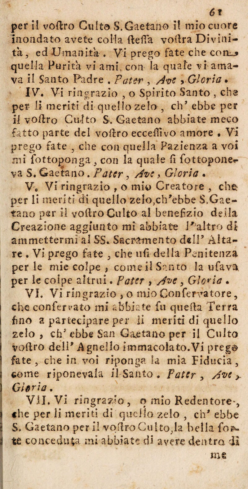 per il voftro Culto S.Gaetano il mio cuore inondato avete colla {Iella vodra Divini¬ tà, ed Umanità . Vi prego fate che conu* quella Purità vi ami, con la quale vi ama¬ va il Santo Padre . Pater , Ave > Gloria • > IV. Vi ringrazio , o Spirito Santo , eh3 per li meriti di quello zelo , eh’ ebbe per il volito Culto S. Gaetano abbiate meco fatto parte del volito eccefìivo amore • Vi prego fate , che con quella Pazienza a voi mi fot topati g.a , con la quale li fottopone*- va S. Gaetano. Pater , Ave y Gloria . Ve Vi ringrazio , o mio Creatore , che. per li meriti di quello zelo,ch'ebbe S.Gae- tano par il volito Culto al benefìzio deila Creazione aggiunto mi abbiate !,3altro di ammettermi al SS. Sacramento dell9 Aita¬ re . Vi prego fate , che ufi delia Penitenza per le mie colpe , come il Santo la ufava. | per le colpe altrui. Pater , Ave, Gloria • VI. Vi ringrazio , o mio Conferitore, che confermato mi abbiate fu quella Terra fino a partecipare per iì meriti di quello j zelo, eh* ebbe $an Gaetano per il Culto voflro dell' Agnello immacolato.Vi prego fate, che in voi riponga la mia Fiducia, | come riponevala il Santo . Pater , Ave > Gloria, VÌI. Vi ringrazio , o mio Redentore*, Ìche per li meriti di quello zelo , eh’ ebbe S. Gaetano per il voflro Culto,la bella Top*. te conceduta mi abbiate di avere dentro dà me